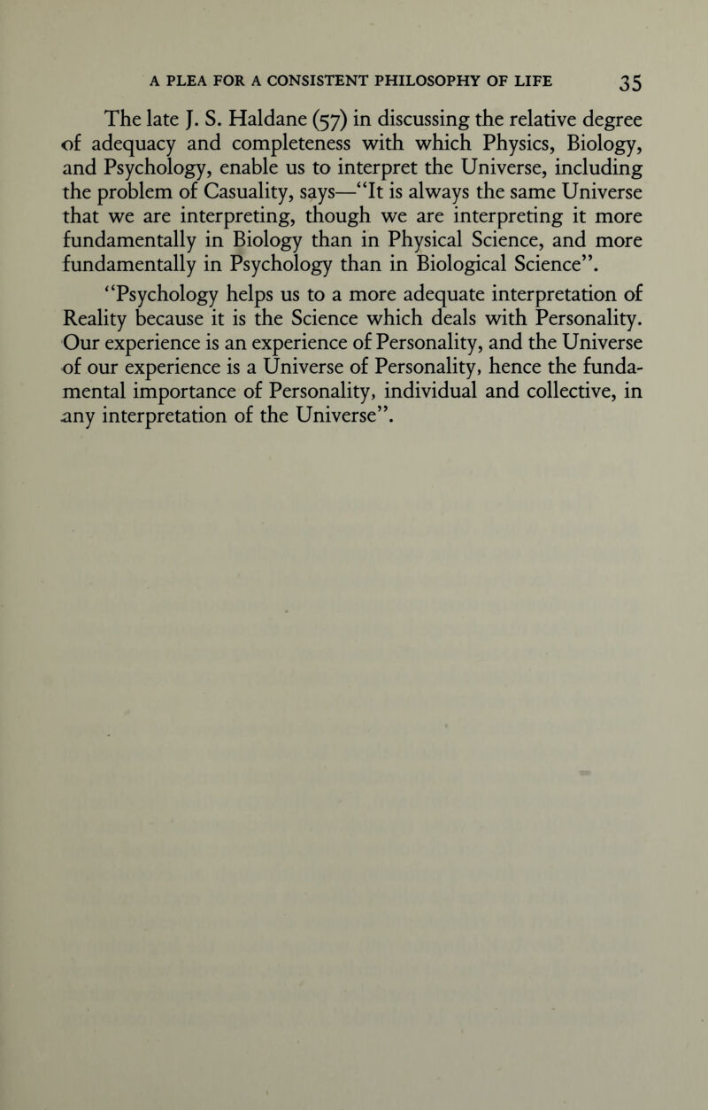 The late J. S. Haldane (57) in discussing the relative degree of adequacy and completeness with which Physics, Biology, and Psychology, enable us to interpret the Universe, including the problem of Casuality, says—“It is always the same Universe that we are interpreting, though we are interpreting it more fundamentally in Biology than in Physical Science, and more fundamentally in Psychology than in Biological Science”. “Psychology helps us to a more adequate interpretation of Reality because it is the Science which deals with Personality. Our experience is an experience of Personality, and the Universe of our experience is a Universe of Personality, hence the funda- mental importance of Personality, individual and collective, in any interpretation of the Universe”.