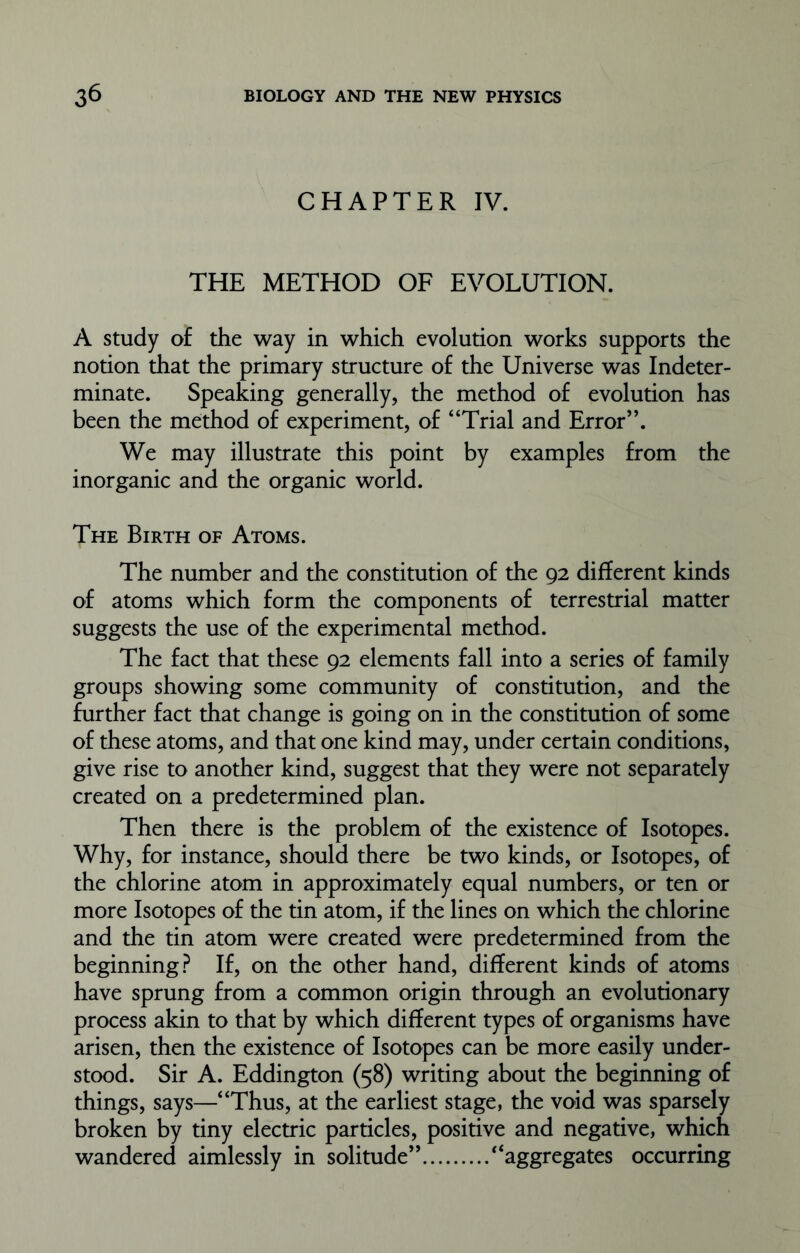 CHAPTER IV. THE METHOD OF EVOLUTION. A study of the way in which evolution works supports the notion that the primary structure of the Universe was Indeter- minate. Speaking generally, the method of evolution has been the method of experiment, of “Trial and Error”. We may illustrate this point by examples from the inorganic and the organic world. The Birth of Atoms. The number and the constitution of the 92 different kinds of atoms which form the components of terrestrial matter suggests the use of the experimental method. The fact that these 92 elements fall into a series of family groups showing some community of constitution, and the further fact that change is going on in the constitution of some of these atoms, and that one kind may, under certain conditions, give rise to another kind, suggest that they were not separately created on a predetermined plan. Then there is the problem of the existence of Isotopes. Why, for instance, should there be two kinds, or Isotopes, of the chlorine atom in approximately equal numbers, or ten or more Isotopes of the tin atom, if the lines on which the chlorine and the tin atom were created were predetermined from the beginning? If, on the other hand, different kinds of atoms have sprung from a common origin through an evolutionary process akin to that by which different types of organisms have arisen, then the existence of Isotopes can be more easily under- stood. Sir A. Eddington (58) writing about the beginning of things, says—“Thus, at the earliest stage, the void was sparsely broken by tiny electric particles, positive and negative, which wandered aimlessly in solitude” “aggregates occurring