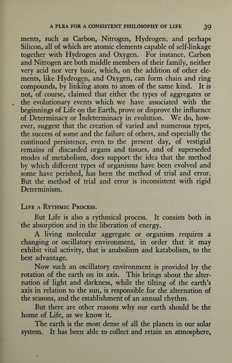ments, such as Carbon, Nitrogen, Hydrogen, and perhaps Silicon, all of which are atomic elements capable of self-linkage together with Hydrogen and Oxygen. For instance, Carbon and Nitrogen are both middle members of their family, neither very acid nor very basic, which, on the addition of other ele- ments, like Hydrogen, and Oxygen, can form chain and ring compounds, by linking atom to atom of the same kind. It is not, of course, claimed that either the types of aggregates or the evolutionary events which we have associated with the beginnings of Life on the Earth, prove or disprove the influence of Determinacy or Indeterminacy in evolution. We do, how- ever, suggest that the creation of varied and numerous types, the success of some and the failure of others, and especially the continued persistence, even to the present day, of vestigial remains of discarded organs and tissues, and of superseded modes of metabolism, does support the idea that the method by which different types of organisms have been evolved and some have perished, has been the method of trial and error. But the method of trial and error is inconsistent with rigid Determinism. Life a Rythmic Process. But Life is also a rythmical process. It consists both in the absorption and in the liberation of energy. A living molecular aggregate or organism requires a changing or oscillatory environment, in order that it may exhibit vital activity, that is anabolism and katabolism, to the best advantage. Now such an oscillatory environment is provided by the rotation of the earth on its axis. This brings about the alter- nation of light and darkness, while the tilting of the earth’s axis in relation to the sun, is responsible for the alternation of the seasons, and the establishment of an annual rhythm. But there are other reasons why our earth should be the home of Life, as we know it. The earth is the most dense of all the planets in our solar system. It has been able to collect and retain an atmosphere,