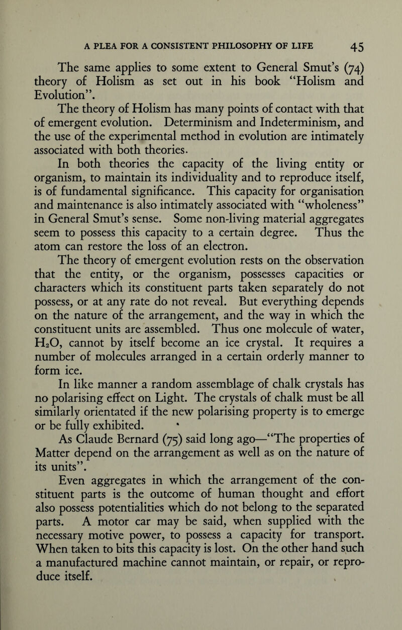 The same applies to some extent to General Smut’s (74) theory of Holism as set out in his book “Holism and Evolution”. The theory of Holism has many points of contact with that of emergent evolution. Determinism and Indeterminism, and the use of the experimental method in evolution are intimately associated with both theories. In both theories the capacity of the living entity or organism, to maintain its individuality and to reproduce itself, is of fundamental significance. This capacity for organisation and maintenance is also intimately associated with “wholeness” in General Smut’s sense. Some nondiving material aggregates seem to possess this capacity to a certain degree. Thus the atom can restore the loss of an electron. The theory of emergent evolution rests on the observation that the entity, or the organism, possesses capacities or characters which its constituent parts taken separately do not possess, or at any rate do not reveal. But everything depends on the nature of the arrangement, and the way in which the constituent units are assembled. Thus one molecule of water, H20, cannot by itself become an ice crystal. It requires a number of molecules arranged in a certain orderly manner to form ice. In like manner a random assemblage of chalk crystals has no polarising effect on Light. The crystals of chalk must be all similarly orientated if the new polarising property is to emerge or be fully exhibited. As Claude Bernard (75) said long ago—“The properties of Matter depend on the arrangement as well as on the nature of its units”. Even aggregates in which the arrangement of the con- stituent parts is the outcome of human thought and effort also possess potentialities which do not belong to the separated parts. A motor car may be said, when supplied with the necessary motive power, to possess a capacity for transport. When taken to bits this capacity is lost. On the other hand such a manufactured machine cannot maintain, or repair, or repro- duce itself.