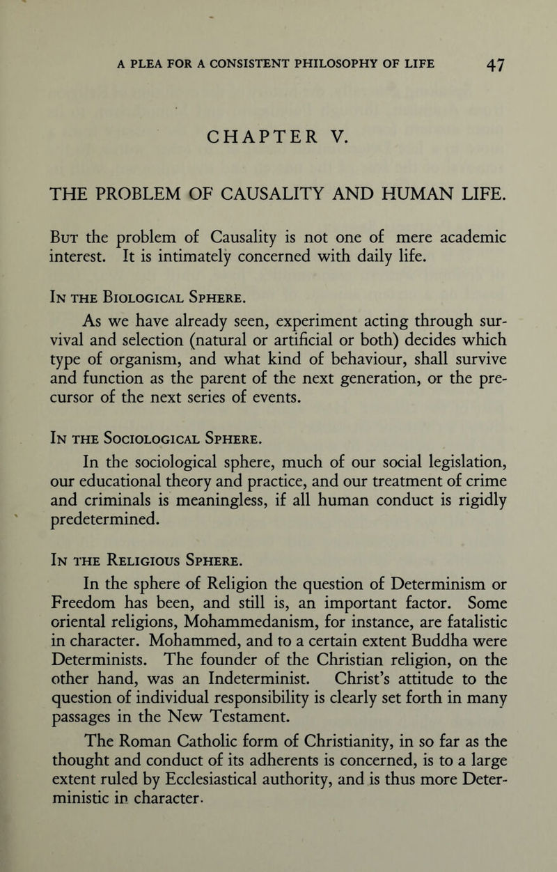 CHAPTER V. THE PROBLEM OF CAUSALITY AND HUMAN LIFE. But the problem of Causality is not one of mere academic interest. It is intimately concerned with daily life. In the Biological Sphere. As we have already seen, experiment acting through sur- vival and selection (natural or artificial or both) decides which type of organism, and what kind of behaviour, shall survive and function as the parent of the next generation, or the pre- cursor of the next series of events. In the Sociological Sphere. In the sociological sphere, much of our social legislation, our educational theory and practice, and our treatment of crime and criminals is meaningless, if all human conduct is rigidly predetermined. In the Religious Sphere. In the sphere of Religion the question of Determinism or Freedom has been, and still is, an important factor. Some oriental religions, Mohammedanism, for instance, are fatalistic in character. Mohammed, and to a certain extent Buddha were Determinists. The founder of the Christian religion, on the other hand, was an Indeterminist. Christ’s attitude to the question of individual responsibility is clearly set forth in many passages in the New Testament. The Roman Catholic form of Christianity, in so far as the thought and conduct of its adherents is concerned, is to a large extent ruled by Ecclesiastical authority, and is thus more Deter- ministic in character.