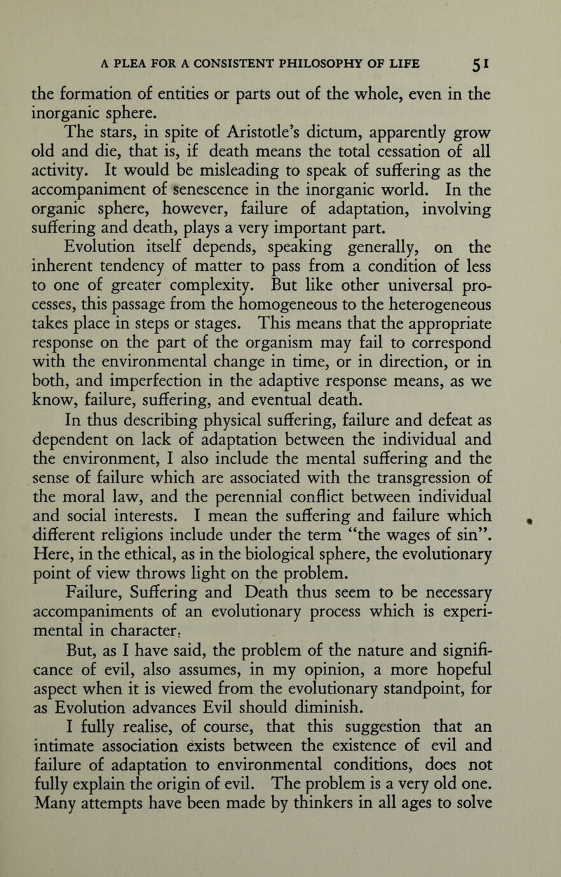 the formation of entities or parts out of the whole, even in the inorganic sphere. The stars, in spite of Aristotle’s dictum, apparently grow old and die, that is, if death means the total cessation of all activity. It would be misleading to speak of suffering as the accompaniment of senescence in the inorganic world. In the organic sphere, however, failure of adaptation, involving suffering and death, plays a very important part. Evolution itself depends, speaking generally, on the inherent tendency of matter to pass from a condition of less to one of greater complexity. But like other universal pro- cesses, this passage from the homogeneous to the heterogeneous takes place in steps or stages. This means that the appropriate response on the part of the organism may fail to correspond with the environmental change in time, or in direction, or in both, and imperfection in the adaptive response means, as we know, failure, suffering, and eventual death. In thus describing physical suffering, failure and defeat as dependent on lack of adaptation between the individual and the environment, I also include the mental suffering and the sense of failure which are associated with the transgression of the moral law, and the perennial conflict between individual and social interests. I mean the suffering and failure which different religions include under the term “the wages of sin”. Here, in the ethical, as in the biological sphere, the evolutionary point of view throws light on the problem. Failure, Suffering and Death thus seem to be necessary accompaniments of an evolutionary process which is experi- mental in character; But, as I have said, the problem of the nature and signifi- cance of evil, also assumes, in my opinion, a more hopeful aspect when it is viewed from the evolutionary standpoint, for as Evolution advances Evil should diminish. I fully realise, of course, that this suggestion that an intimate association exists between the existence of evil and failure of adaptation to environmental conditions, does not fully explain the origin of evil. The problem is a very old one. Many attempts have been made by thinkers in all ages to solve