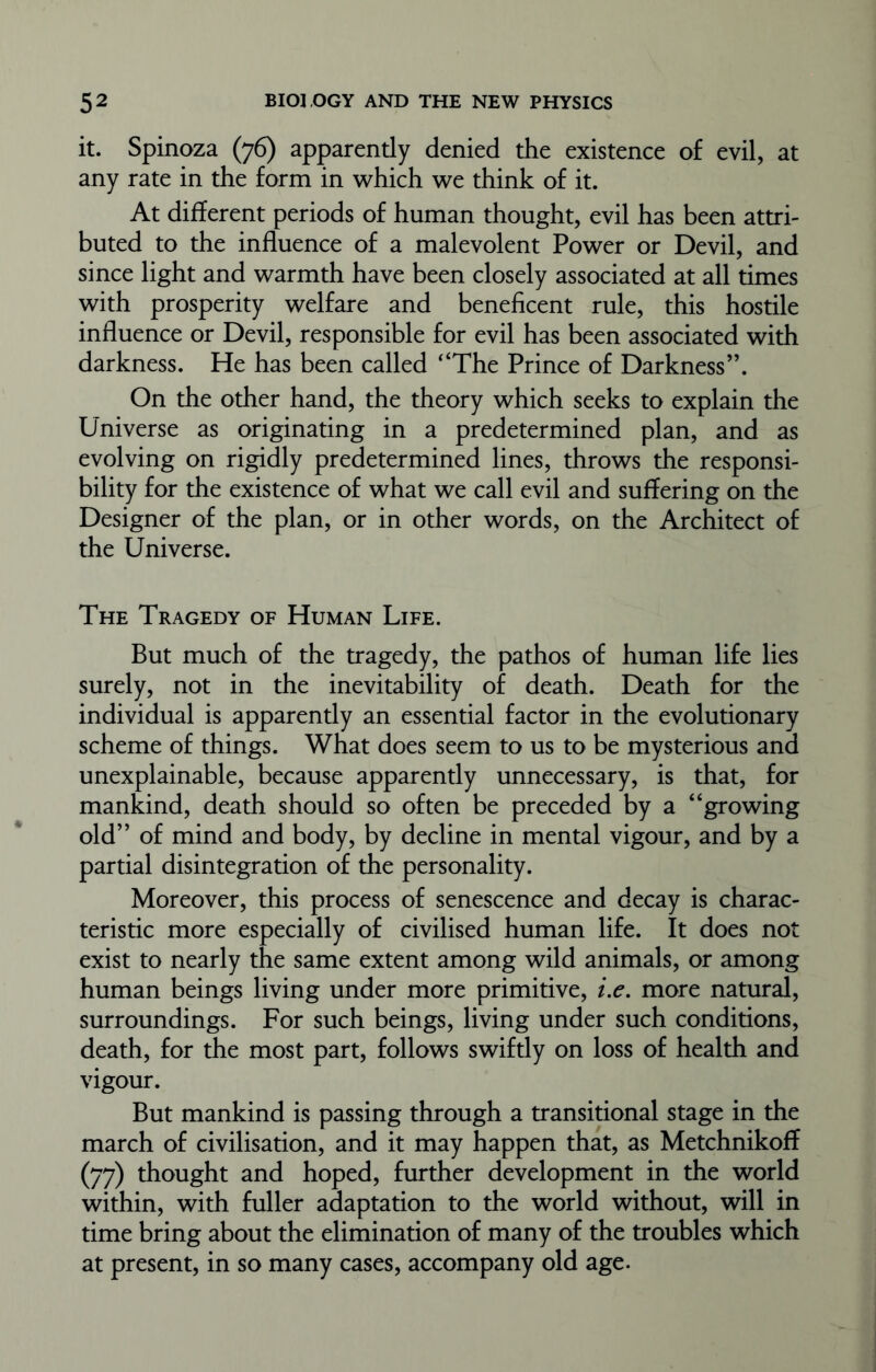 it. Spinoza (76) apparently denied the existence of evil, at any rate in the form in which we think of it. At different periods of human thought, evil has been attri- buted to the influence of a malevolent Power or Devil, and since light and warmth have been closely associated at all times with prosperity welfare and beneficent rule, this hostile influence or Devil, responsible for evil has been associated with darkness. He has been called “The Prince of Darkness”. On the other hand, the theory which seeks to explain the Universe as originating in a predetermined plan, and as evolving on rigidly predetermined lines, throws the responsi- bility for the existence of what we call evil and suffering on the Designer of the plan, or in other words, on the Architect of the Universe. The Tragedy of Human Life. But much of the tragedy, the pathos of human life lies surely, not in the inevitability of death. Death for the individual is apparently an essential factor in the evolutionary scheme of things. What does seem to us to be mysterious and unexplainable, because apparently unnecessary, is that, for mankind, death should so often be preceded by a “growing old” of mind and body, by decline in mental vigour, and by a partial disintegration of the personality. Moreover, this process of senescence and decay is charac- teristic more especially of civilised human life. It does not exist to nearly the same extent among wild animals, or among human beings living under more primitive, i.e. more natural, surroundings. For such beings, living under such conditions, death, for the most part, follows swiftly on loss of health and vigour. But mankind is passing through a transitional stage in the march of civilisation, and it may happen that, as Metchnikoff (77) thought and hoped, further development in the world within, with fuller adaptation to the world without, will in time bring about the elimination of many of the troubles which at present, in so many cases, accompany old age.