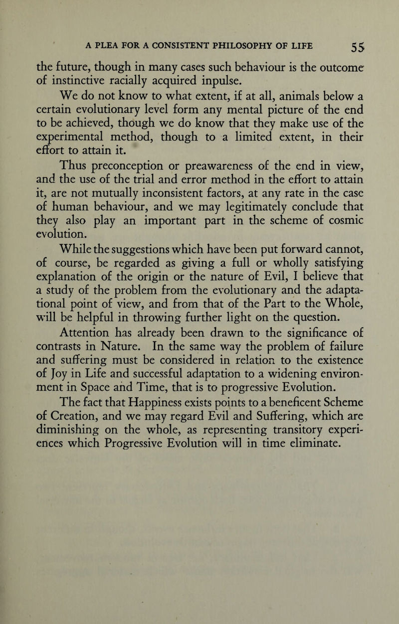 the future, though in many cases such behaviour is the outcome of instinctive racially acquired inpulse. We do not know to what extent, if at all, animals below a certain evolutionary level form any mental picture of the end to be achieved, though we do know that they make use of the experimental method, though to a limited extent, in their effort to attain it. Thus preconception or preawareness of the end in view, and the use of the trial and error method in the effort to attain it, are not mutually inconsistent factors, at any rate in the case of human behaviour, and we may legitimately conclude that they also play an important part in the scheme of cosmic evolution. While the suggestions which have been put forward cannot, of course, be regarded as giving a full or wholly satisfying explanation of the origin or the nature of Evil, I believe that a study of the problem from the evolutionary and the adapta- tional point of view, and from that of the Part to the Whole, will be helpful in throwing further light on the question. Attention has already been drawn to the significance of contrasts in Nature. In the same way the problem of failure and suffering must be considered in relation to the existence of Joy in Life and successful adaptation to a widening environ- ment in Space and Time, that is to progressive Evolution. The fact that Happiness exists points to a beneficent Scheme of Creation, and we may regard Evil and Suffering, which are diminishing on the whole, as representing transitory experi- ences which Progressive Evolution will in time eliminate.