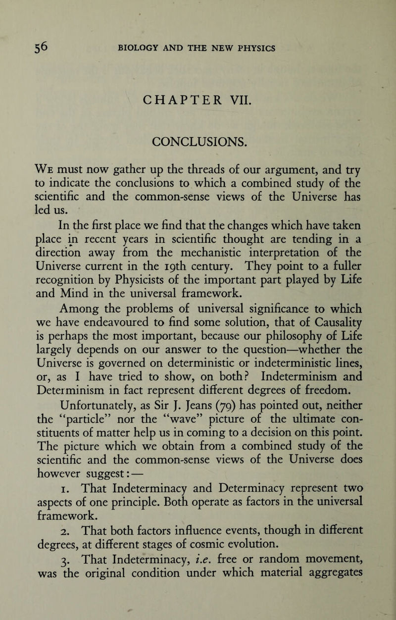 CHAPTER VII. CONCLUSIONS. We must now gather up the threads of our argument, and try to indicate the conclusions to which a combined study of the scientific and the common-sense views of the Universe has led us. In the first place we find that the changes which have taken place in recent years in scientific thought are tending in a direction away from the mechanistic interpretation of the Universe current in the 19th century. They point to a fuller recognition by Physicists of the important part played by Life and Mind in the universal framework. Among the problems of universal significance to which we have endeavoured to find some solution, that of Causality is perhaps the most important, because our philosophy of Life largely depends on our answer to the question—whether the Universe is governed on deterministic or indeterministic lines, or, as I have tried to show, on both? Indeterminism and Determinism in fact represent different degrees of freedom. Unfortunately, as Sir J. Jeans (79) has pointed out, neither the “particle” nor the “wave” picture of the ultimate con- stituents of matter help us in coming to a decision on this point. The picture which we obtain from a combined study of the scientific and the common-sense views of the Universe does however suggest: — 1. That Indeterminacy and Determinacy represent two aspects of one principle. Both operate as factors in the universal framework. 2. That both factors influence events, though in different degrees, at different stages of cosmic evolution. 3. That Indeterminacy, i.e. free or random movement, was the original condition under which material aggregates