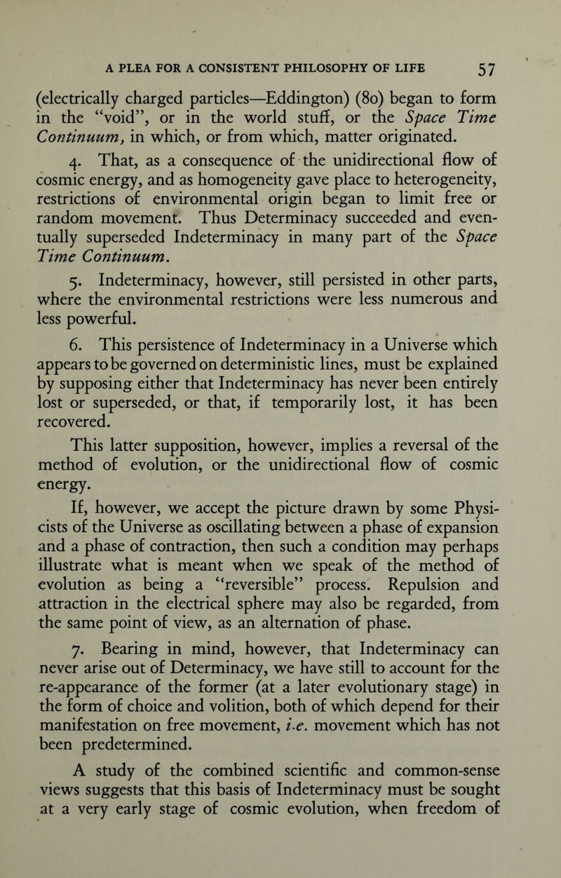 (electrically charged particles—Eddington) (80) began to form in the “void”, or in the world stuff, or the Space Time Continuum, in which, or from which, matter originated. 4. That, as a consequence of the unidirectional flow of cosmic energy, and as homogeneity gave place to heterogeneity, restrictions of environmental origin began to limit free or random movement. Thus Determinacy succeeded and even- tually superseded Indeterminacy in many part of the Space Time Continuum. 5. Indeterminacy, however, still persisted in other parts, where the environmental restrictions were less numerous and less powerful. 6. This persistence of Indeterminacy in a Universe which appears to be governed on deterministic lines, must be explained by supposing either that Indeterminacy has never been entirely lost or superseded, or that, if temporarily lost, it has been recovered. This latter supposition, however, implies a reversal of the method of evolution, or the unidirectional flow of cosmic energy. If, however, we accept the picture drawn by some Physi- cists of the Universe as oscillating between a phase of expansion and a phase of contraction, then such a condition may perhaps illustrate what is meant when we speak of the method of evolution as being a “reversible” process. Repulsion and attraction in the electrical sphere may also be regarded, from the same point of view, as an alternation of phase. 7. Bearing in mind, however, that Indeterminacy can never arise out of Determinacy, we have still to account for the re-appearance of the former (at a later evolutionary stage) in the form of choice and volition, both of which depend for their manifestation on free movement, i-e. movement which has not been predetermined. A study of the combined scientific and common-sense views suggests that this basis of Indeterminacy must be sought at a very early stage of cosmic evolution, when freedom of