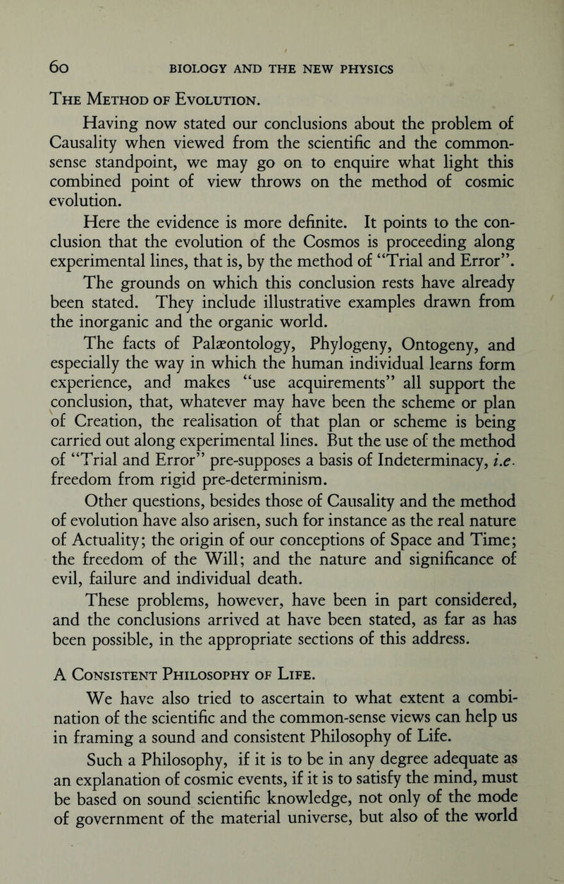 The Method of Evolution. Having now stated our conclusions about the problem of Causality when viewed from the scientific and the common- sense standpoint, we may go on to enquire what light this combined point of view throws on the method of cosmic evolution. Here the evidence is more definite. It points to the con- clusion that the evolution of the Cosmos is proceeding along experimental lines, that is, by the method of “Trial and Error”. The grounds on which this conclusion rests have already been stated. They include illustrative examples drawn from the inorganic and the organic world. The facts of Palaeontology, Phylogeny, Ontogeny, and especially the way in which the human individual learns form experience, and makes “use acquirements” all support the conclusion, that, whatever may have been the scheme or plan of Creation, the realisation of that plan or scheme is being carried out along experimental lines. But the use of the method of “Trial and Error” pre-supposes a basis of Indeterminacy, i.e. freedom from rigid pre-determinism. Other questions, besides those of Causality and the method of evolution have also arisen, such for instance as the real nature of Actuality; the origin of our conceptions of Space and Time; the freedom of the Will; and the nature and significance of evil, failure and individual death. These problems, however, have been in part considered, and the conclusions arrived at have been stated, as far as has been possible, in the appropriate sections of this address. A Consistent Philosophy of Life. We have also tried to ascertain to what extent a combi- nation of the scientific and the common-sense views can help us in framing a sound and consistent Philosophy of Life. Such a Philosophy, if it is to be in any degree adequate as an explanation of cosmic events, if it is to satisfy the mind, must be based on sound scientific knowledge, not only of the mode of government of the material universe, but also of the world