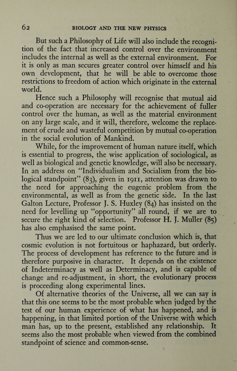 But such a Philosophy of Life will also include the recogni- tion of the fact that increased control over the environment includes the internal as well as the external environment. For it is only as man secures greater control over himself and his own development, that he will be able to overcome those restrictions to freedom of action which originate in the external world. Hence such a Philosophy will recognise that mutual aid and co-operation are necessary for the achievement of fuller control over the human, as well as the material environment on any large scale, and it will, therefore, welcome the replace- ment of crude and wasteful competition by mutual co-operation in the social evolution of Mankind. While, for the improvement of human nature itself, which is essential to progress, the wise application of sociological, as well as biological and genetic knowledge, will also be necessary. In an address on “Individualism and Socialism from the bio- logical standpoint” (83), given in 1911, attention was drawn to the need for approaching the eugenic problem from the environmental, as well as from the genetic side. In the last Galton Lecture, Professor J. S. Huxley (84) has insisted on the need for levelling up “opportunity” all round, if we are to secure the right kind of selection. Professor H. J. Muller (85) has also emphasised the same point. Thus we are led to our ultimate conclusion which is, that cosmic evolution is not fortuitous or haphazard, but orderly. The process of development has reference to the future and is therefore purposive in character. It depends on the existence of Indeterminacy as well as Determinacy, and is capable of change and re-adjustment, in short, the evolutionary process is proceeding along experimental lines. Of alternative theories of the Universe, all we can say is that this one seems to be the most probable when judged by the test of our human experience of what has happened, and is happening, in that limited portion of the Universe with which man has, up to the present, established any relationship. It seems also the most probable when viewed from the combined standpoint of science and common-sense.