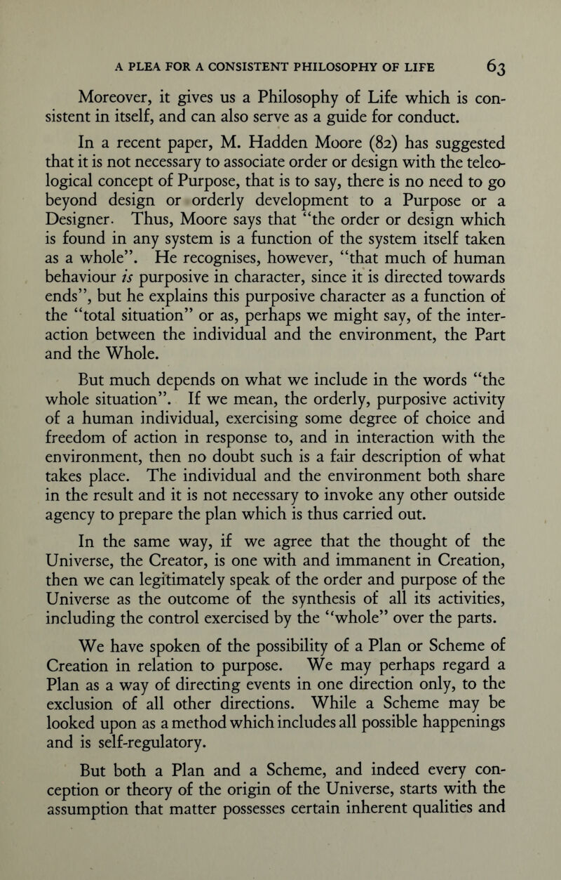 Moreover, it gives us a Philosophy of Life which is con- sistent in itself, and can also serve as a guide for conduct. In a recent paper, M. Hadden Moore (82) has suggested that it is not necessary to associate order or design with the teleo- logical concept of Purpose, that is to say, there is no need to go beyond design or orderly development to a Purpose or a Designer. Thus, Moore says that “the order or design which is found in any system is a function of the system itself taken as a whole”. He recognises, however, “that much of human behaviour is purposive in character, since it is directed towards ends”, but he explains this purposive character as a function of the “total situation” or as, perhaps we might say, of the inter- action between the individual and the environment, the Part and the Whole. But much depends on what we include in the words “the whole situation”. If we mean, the orderly, purposive activity of a human individual, exercising some degree of choice and freedom of action in response to, and in interaction with the environment, then no doubt such is a fair description of what takes place. The individual and the environment both share in the result and it is not necessary to invoke any other outside agency to prepare the plan which is thus carried out. In the same way, if we agree that the thought of the Universe, the Creator, is one with and immanent in Creation, then we can legitimately speak of the order and purpose of the Universe as the outcome of the synthesis of all its activities, including the control exercised by the “whole” over the parts. We have spoken of the possibility of a Plan or Scheme of Creation in relation to purpose. We may perhaps regard a Plan as a way of directing events in one direction only, to the exclusion of all other directions. While a Scheme may be looked upon as a method which includes all possible happenings and is self-regulatory. But both a Plan and a Scheme, and indeed every con- ception or theory of the origin of the Universe, starts with the assumption that matter possesses certain inherent qualities and