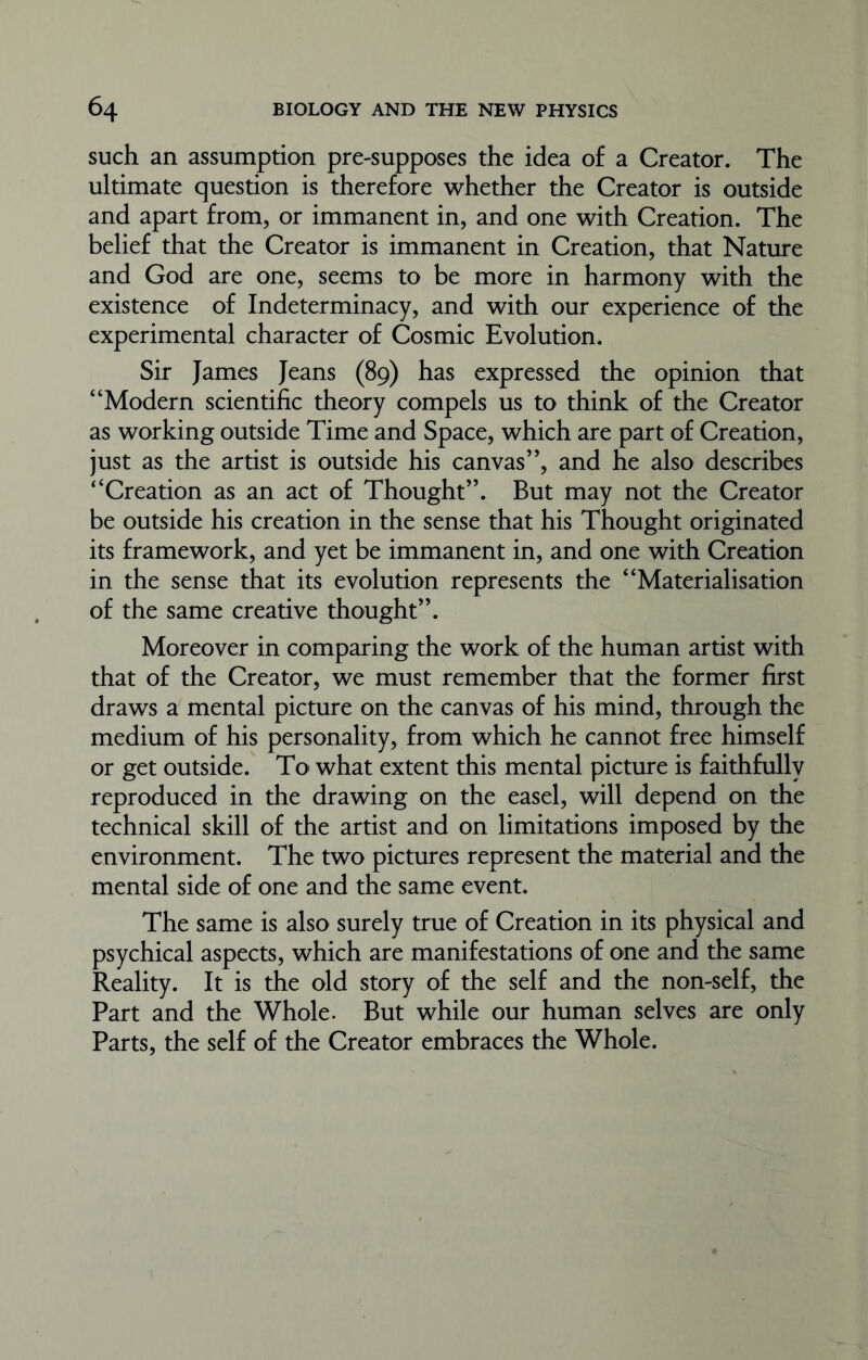 such an assumption pre-supposes the idea of a Creator. The ultimate question is therefore whether the Creator is outside and apart from, or immanent in, and one with Creation. The belief that the Creator is immanent in Creation, that Nature and God are one, seems to be more in harmony with the existence of Indeterminacy, and with our experience of the experimental character of Cosmic Evolution. Sir James Jeans (89) has expressed the opinion that “Modern scientific theory compels us to think of the Creator as working outside Time and Space, which are part of Creation, just as the artist is outside his canvas”, and he also describes “Creation as an act of Thought”. But may not the Creator be outside his creation in the sense that his Thought originated its framework, and yet be immanent in, and one with Creation in the sense that its evolution represents the “Materialisation of the same creative thought”. Moreover in comparing the work of the human artist with that of the Creator, we must remember that the former first draws a mental picture on the canvas of his mind, through the medium of his personality, from which he cannot free himself or get outside. To what extent this mental picture is faithfully reproduced in the drawing on the easel, will depend on the technical skill of the artist and on limitations imposed by the environment. The two pictures represent the material and the mental side of one and the same event. The same is also surely true of Creation in its physical and psychical aspects, which are manifestations of one and the same Reality. It is the old story of the self and the non-self, the Part and the Whole. But while our human selves are only Parts, the self of the Creator embraces the Whole.