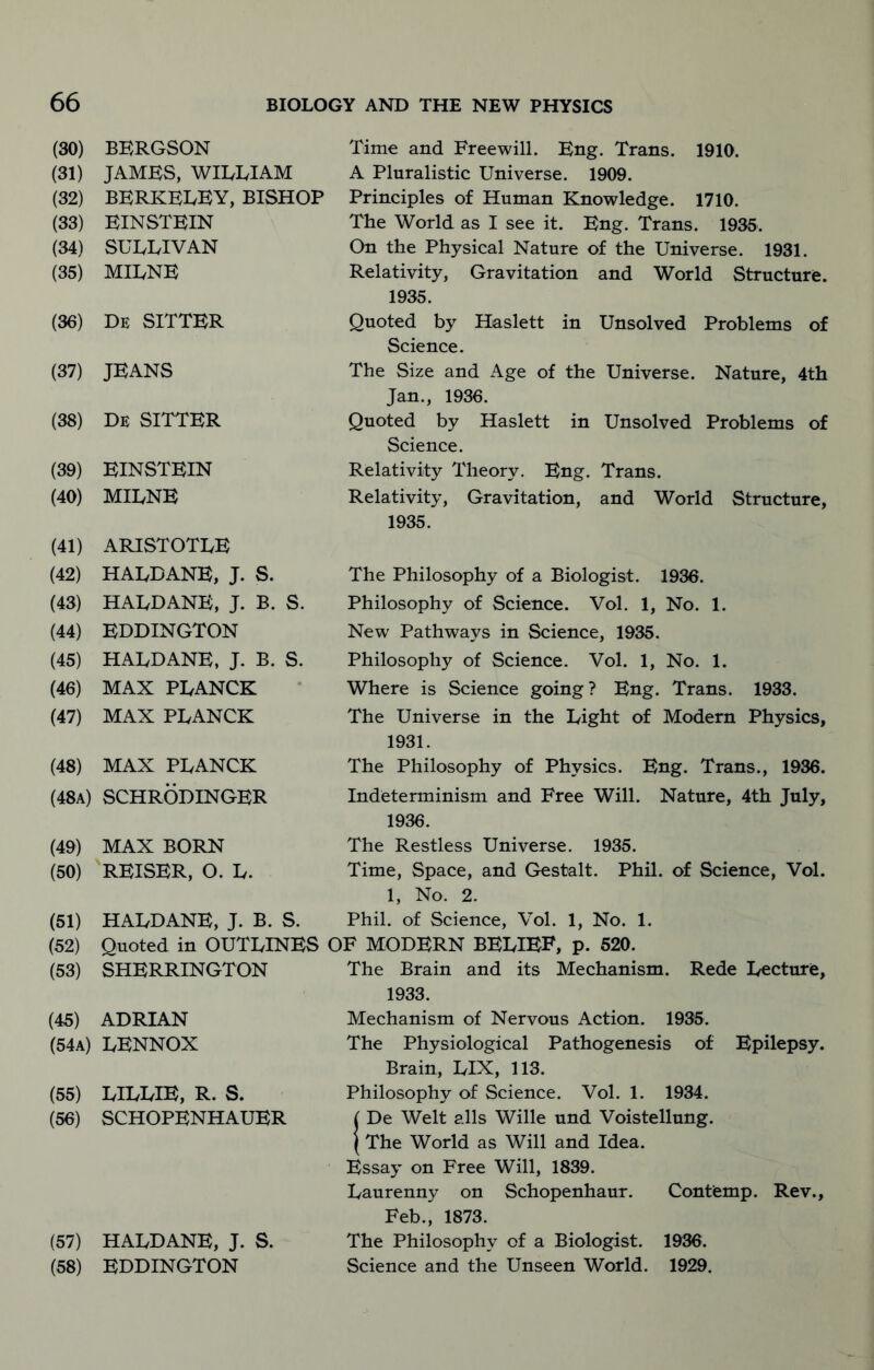 (30) (31) (32) (33) (34) (35) (36) (37) (38) (39) (40) (41) (42) (43) (44) (45) (46) (47) (48) (48a) (49) (50) (51) (52) (53) BERGSON JAMES, WILLIAM BERKELEY, BISHOP EINSTEIN SULLIVAN MILNE De SITTER JEANS De SITTER EINSTEIN MILNE ARISTOTLE HALDANE, J. S. HALDANE, J. B. S. EDDINGTON HALDANE, J. B. S. MAX PLANCK MAX PLANCK MAX PLANCK SCHRODINGER Time and Freewill. Eng. Trans. 1910. A Pluralistic Universe. 1909. Principles of Human Knowledge. 1710. The World as I see it. Eng. Trans. 1935. On the Physical Nature of the Universe. 1931. Relativity, Gravitation and World Structure. 1935. Quoted by Haslett in Unsolved Problems of Science. The Size and Age of the Universe. Nature, 4th Jan., 1936. Quoted by Haslett in Unsolved Problems of Science. Relativity Theory. Eng. Trans. Relativity, Gravitation, and World Structure, 1935. The Philosophy of a Biologist. 1936. Philosophy of Science. Vol. 1, No. 1. New Pathways in Science, 1935. Philosophy of Science. Vol. 1, No. 1. Where is Science going? Eng. Trans. 1933. The Universe in the Light of Modern Physics, 1931. The Philosophy of Physics. Eng. Trans., 1936. Indeterminism and Free Will. Nature, 4th July, 1936. MAX BORN REISER, O. L. HALDANE, J. B. S. The Restless Universe. 1935. Time, Space, and Gestalt. Phil, of Science, Vol. 1, No. 2. Phil, of Science, Vol. 1, No. 1. Quoted in OUTLINES OF MODERN BELIEF, p. 520. SHERRINGTON The Brain and its Mechanism. Rede Lecture, 1933. (45) ADRIAN (54a) LENNOX (55) LILLIE, R. S. (56) SCHOPENHAUER (57) HALDANE, J. S. (58) EDDINGTON Mechanism of Nervous Action. 1935. The Physiological Pathogenesis of Epilepsy. Brain, LIX, 113. Philosophy of Science. Vol. 1. 1934. I De Welt alls Wille und Voistellung. (The World as Will and Idea. Essay on Free Will, 1839. Laurenny on Schopenhaur. Contemp. Rev., Feb., 1873. The Philosophy of a Biologist. 1936. Science and the Unseen World. 1929.