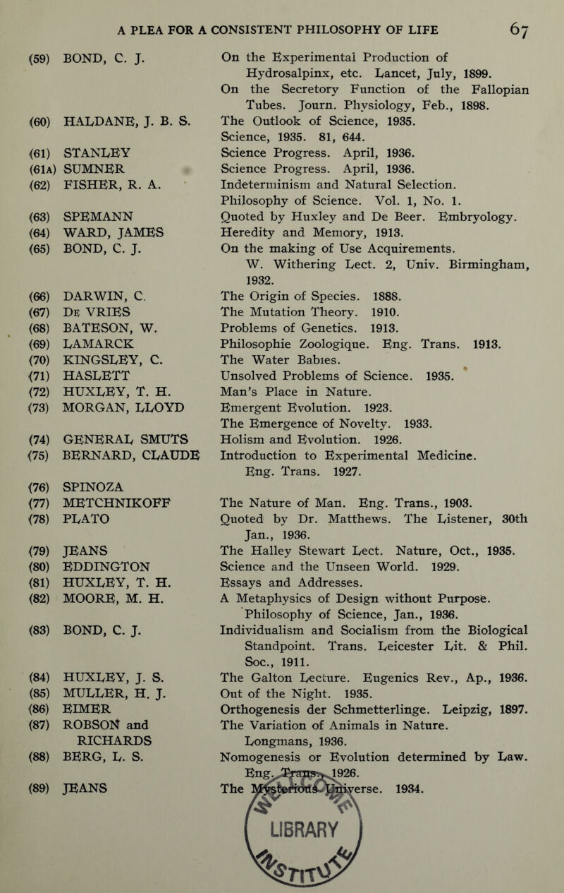 (59) BOND, C. J. (60) HALDANE, J. B. S. <61) STANLEY (61a) SUMNER (62) FISHER, R. A. (63) SPEMANN (64) WARD, JAMES (65) BOND, C. J. (66) DARWIN, C. (67) De VRIES (68) BATESON, W. (69) LAMARCK (70) KINGSLEY, C. (71) HASLETT (72) HUXLEY, T. H. (73) MORGAN, LLOYD (74) GENERAL SMUTS (75) BERNARD, CLAUDE (76) SPINOZA (77) METCHNIKOFF (78) PLATO (79) JEANS (80) EDDINGTON (81) HUXLEY, T. H. (82) MOORE, M. H. (83) BOND, C. J. (84) (85) (86) (87) (88) HUXLEY, J. S. MULLER, H. J. EIMER ROBSON and RICHARDS BERG, L. S. (89) JEANS On the Experimental Production of Hydrosalpinx, etc. Lancet, July, 1899. On the Secretory Function of the Fallopian Tubes. Journ. Physiology, Feb., 1898. The Outlook of Science, 1935. Science, 1935. 81, 644. Science Progress. April, 1936. Science Progress. April, 1936. Indeterminism and Natural Selection. Philosophy of Science. Vol. 1, No. 1. Quoted by Huxley and De Beer. Embryology. Heredity and Memory, 1913. On the making of Use Acquirements. W. Withering Lect. 2, Univ. Birmingham, 1932. The Origin of Species. 1888. The Mutation Theory. 1910. Problems of Genetics. 1913. Philosophic Zoologique. Eng. Trans. 1913. The Water Babies. Unsolved Problems of Science. 1935. Man’s Place in Nature. Emergent Evolution. 1923. The Emergence of Novelty. 1933. Holism and Evolution. 1926. Introduction to Experimental Medicine. Eng. Trans. 1927. The Nature of Man. Eng. Trans., 1903. Quoted by Dr. Matthews. The Listener, 30th Jan., 1936. The Halley Stewart Lect. Nature, Oct., 1935. Science and the Unseen World. 1929. Essays and Addresses. A Metaphysics of Design without Purpose. Philosophy of Science, Jan., 1936. Individualism and Socialism from the Biological Standpoint. Trans. Leicester Lit. & Phil. Soc., 1911. The Galton Lecture. Eugenics Rev., Ap., 1936. Out of the Night. 1935. Orthogenesis der Schmetterlinge. Leipzig, 1897. The Variation of Animals in Nature. Longmans, 1936. Nomogenesis or Evolution determined by Law. 1934.