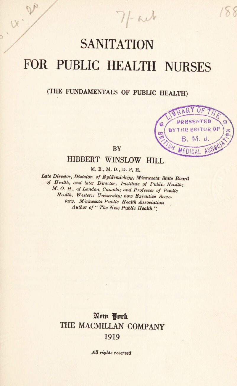 ' f * * / SANITATION FOR PUBLIC HEALTH NURSES (THE FUNDAMENTALS OF PUBLIC HEALTH) BY HIBBERT WINSLOW M, B., M. D., D. P, H, Late Director, Division of Epidemiology, Minnesota State Board of Health, and later Director, Institute of Public Health; M. O. FI., of London, Canada; and Professor of Public Health. Western University; now Executive Secre¬ tary, Minnesota Public Health Association Author of “ The New Public Health ” fork THE MACMILLAN COMPANY 1919 All rights reserved