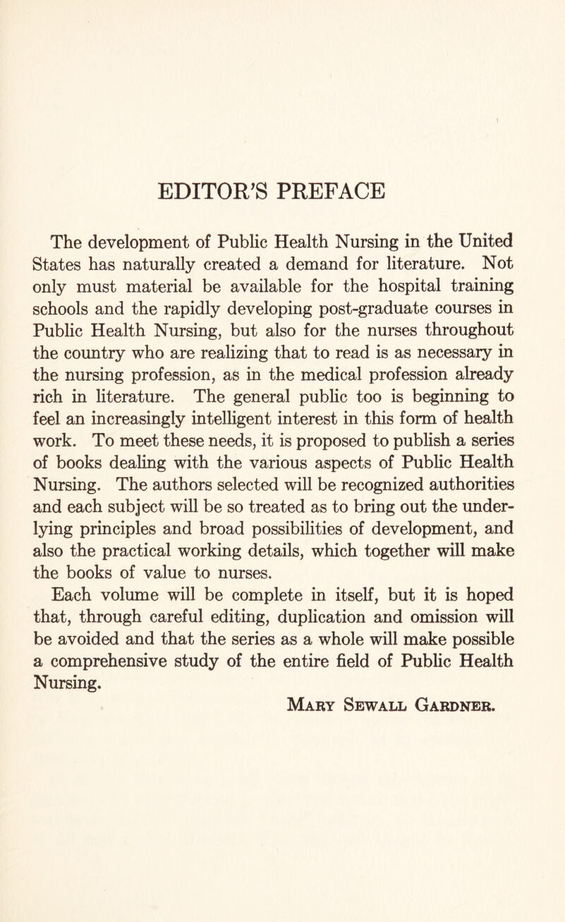 EDITOR'S PREFACE The development of Public Health Nursing in the United States has naturally created a demand for literature. Not only must material be available for the hospital training schools and the rapidly developing post-graduate courses in Public Health Nursing, but also for the nurses throughout the country who are realizing that to read is as necessary in the nursing profession, as in the medical profession already rich in literature. The general public too is beginning to feel an increasingly intelligent interest in this form of health work. To meet these needs, it is proposed to publish a series of books dealing with the various aspects of Public Health Nursing. The authors selected will be recognized authorities and each subject will be so treated as to bring out the under¬ lying principles and broad possibilities of development, and also the practical working details, which together will make the books of value to nurses. Each volume will be complete in itself, but it is hoped that, through careful editing, duplication and omission will be avoided and that the series as a whole will make possible a comprehensive study of the entire field of Public Health Nursing. Mary Sewall Gardner.