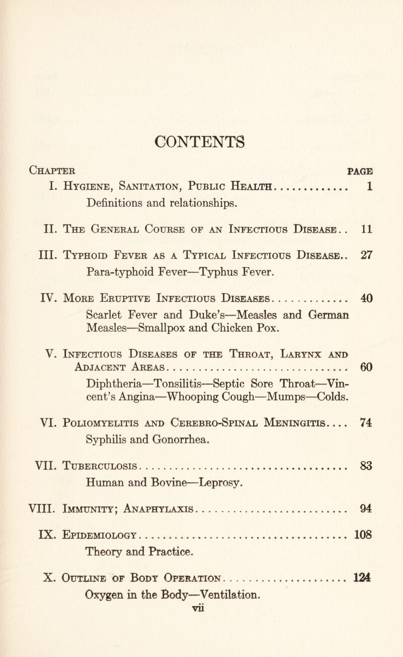 CONTENTS Chapter page I. Hygiene, Sanitation, Public Health.. 1 Definitions and relationships. II. The General Course of an Infectious Disease. . 11 III. Typhoid Fever as a Typical Infectious Disease.. 27 Para-typhoid Fever—Typhus Fever. IV. More Eruptive Infectious Diseases.. 40 Scarlet Fever and Duke’s—-Measles and German Measles—Smallpox and Chicken Pox. V. Infectious Diseases of the Throat, Larynx and Adjacent Areas. 60 Diphtheria—Tonsilitis—Septic Sore Throat—Vin¬ cent’s Angina—Whooping Cough—Mumps—Colds. VI. Poliomyelitis and Cerebro-Spinal Meningitis_ 74 Syphilis and Gonorrhea. VII. Tuberculosis. 83 Human and Bovine—Leprosy. VIII. Immunity; Anaphylaxis.. 94 IX. Epidemiology. 108 Theory and Practice. X. Outline of Body Operation.. 124 Oxygen in the Body—Ventilation. « A vn