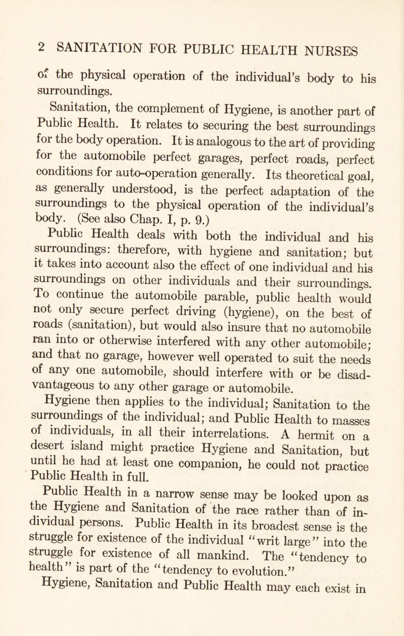 of the physical operation of the individual’s body to his surroundings. Sanitation, the complement of Hygiene, is another part of Public Health. It relates to securing the best surroundings for the body operation. It is analogous to the art of providing for the automobile perfect garages, perfect roads, perfect conditions for auto-operation generally. Its theoretical goal, as generally understood, is the perfect adaptation of the surroundings to the physical operation of the individual’s body. (See also Chap. I, p. 9.) Public Health deals with both the individual and his surroundings, therefore, with hygiene and sanitation* but it takes into account also the effect of one individual and his surroundings on other individuals and their surroundings. To continue the automobile parable, public health would not only secure perfect driving (hygiene), on the best of roads (sanitation), but would also insure that no automobile ran into or otherwise interfered with any other automobile; and that no garage, however well operated to suit the needs of any one automobile, should interfere with or be disad¬ vantageous to any other garage or automobile. Hygiene then applies to the individual; Sanitation to the surroundings of the individual; and Public Health to masses of individuals, in all their interrelations. A hermit on a desert island might practice Hygiene and Sanitation, but until he had at least one companion, he could not practice Public Health in full. Public Health in a narrow sense may be looked upon as the Hygiene and Sanitation of the race rather than of in¬ dividual persons. Public Health in its broadest sense is the struggle for existence of the individual “writ large” into the struggle for existence of all mankind. The “tendency to health” is part of the “tendency to evolution.” Hygiene, Sanitation and Public Health may each exist in
