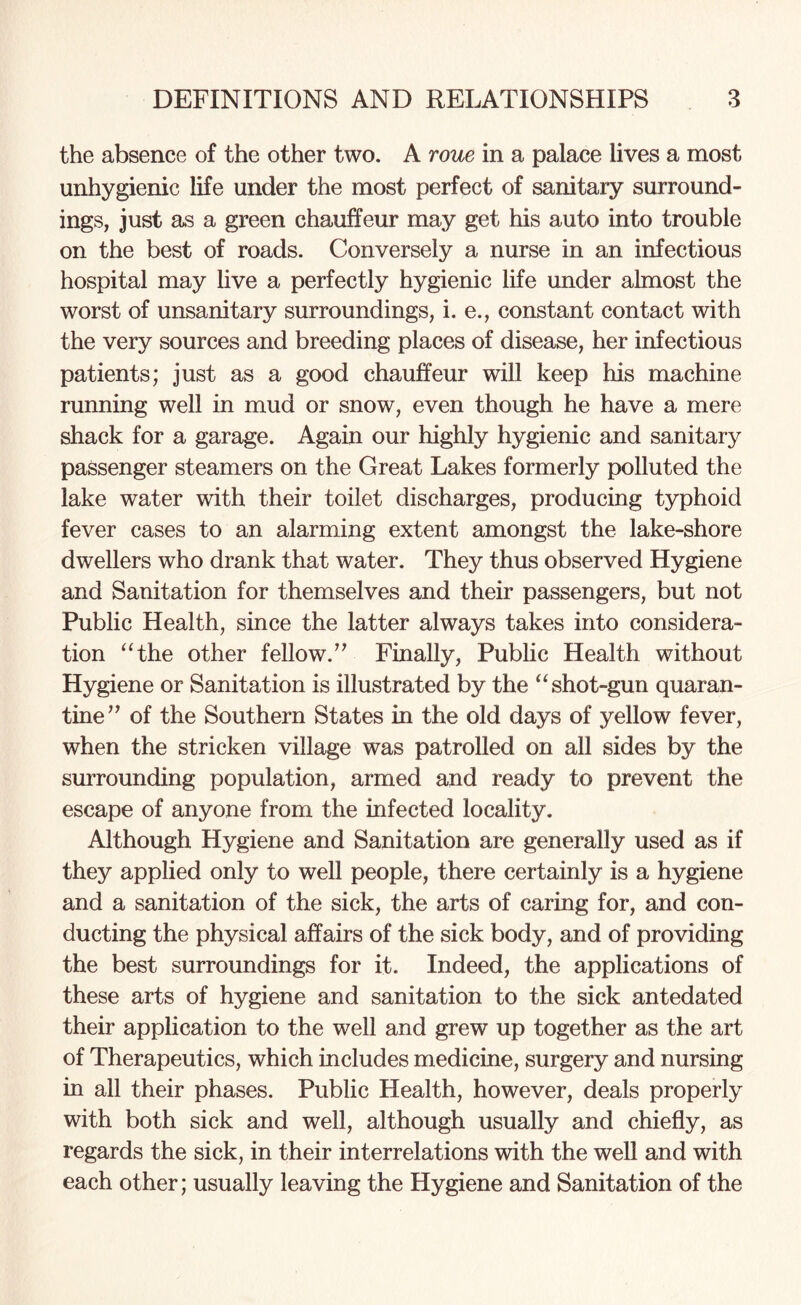 the absence of the other two. A roue in a palace lives a most unhygienic life under the most perfect of sanitary surround¬ ings, just as a green chauffeur may get his auto into trouble on the best of roads. Conversely a nurse in an infectious hospital may live a perfectly hygienic life under almost the worst of unsanitary surroundings, i. e., constant contact with the very sources and breeding places of disease, her infectious patients; just as a good chauffeur will keep his machine running well in mud or snow, even though he have a mere shack for a garage. Again our highly hygienic and sanitary passenger steamers on the Great Lakes formerly polluted the lake water with their toilet discharges, producing typhoid fever cases to an alarming extent amongst the lake-shore dwellers who drank that water. They thus observed Hygiene and Sanitation for themselves and their passengers, but not Public Health, since the latter always takes into considera¬ tion “the other fellow.” Finally, Public Health without Hygiene or Sanitation is illustrated by the “ shot-gun quaran¬ tine” of the Southern States in the old days of yellow fever, when the stricken village was patrolled on all sides by the surrounding population, armed and ready to prevent the escape of anyone from the infected locality. Although Hygiene and Sanitation are generally used as if they applied only to well people, there certainly is a hygiene and a sanitation of the sick, the arts of caring for, and con¬ ducting the physical affairs of the sick body, and of providing the best surroundings for it. Indeed, the applications of these arts of hygiene and sanitation to the sick antedated their application to the well and grew up together as the art of Therapeutics, which includes medicine, surgery and nursing in all their phases. Public Health, however, deals properly with both sick and well, although usually and chiefly, as regards the sick, in their interrelations with the well and with each other; usually leaving the Hygiene and Sanitation of the