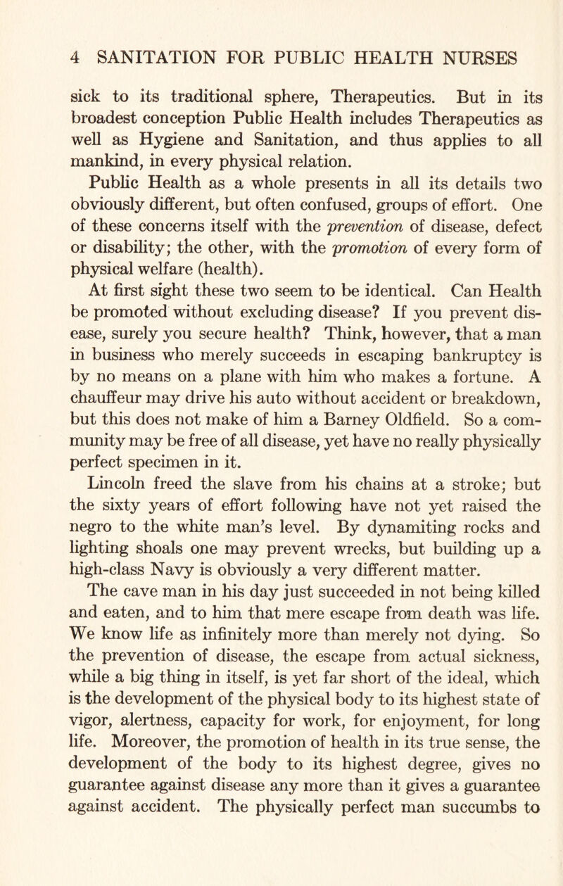 sick to its traditional sphere, Therapeutics. But in its broadest conception Public Health includes Therapeutics as well as Hygiene and Sanitation, and thus applies to all mankind, in every physical relation. Public Health as a whole presents in all its details two obviously different, but often confused, groups of effort. One of these concerns itself with the prevention of disease, defect or disability; the other, with the promotion of every form of physical welfare (health). At first sight these two seem to be identical. Can Health be promoted without excluding disease? If you prevent dis¬ ease, surely you secure health? Think, however, that a man in business who merely succeeds in escaping bankruptcy is by no means on a plane with him who makes a fortune. A chauffeur may drive his auto without accident or breakdown, but this does not make of him a Barney Oldfield. So a com¬ munity may be free of all disease, yet have no really physically perfect specimen in it. Lincoln freed the slave from his chains at a stroke; but the sixty years of effort following have not yet raised the negro to the white man’s level. By dynamiting rocks and lighting shoals one may prevent wrecks, but building up a high-class Navy is obviously a very different matter. The cave man in his day just succeeded in not being killed and eaten, and to him that mere escape from death was life. We know life as infinitely more than merely not dying. So the prevention of disease, the escape from actual sickness, while a big thing in itself, is yet far short of the ideal, which is the development of the physical body to its highest state of vigor, alertness, capacity for work, for enjoyment, for long life. Moreover, the promotion of health in its true sense, the development of the body to its highest degree, gives no guarantee against disease any more than it gives a guarantee against accident. The physically perfect man succumbs to