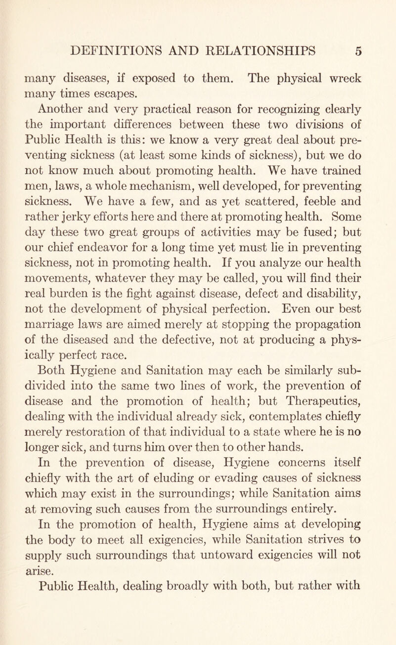 many diseases, if exposed to them. The physical wreck many times escapes. Another and very practical reason for recognizing clearly the important differences between these two divisions of Public Health is this: we know a very great deal about pre¬ venting sickness (at least some kinds of sickness), but we do not know much about promoting health. We have trained men, laws, a whole mechanism, well developed, for preventing sickness. We have a few, and as yet scattered, feeble and rather jerky efforts here and there at promoting health. Some day these two great groups of activities may be fused; but our chief endeavor for a long time yet must lie in preventing sickness, not in promoting health. If you analyze our health movements, whatever they may be called, you will find their real burden is the fight against disease, defect and disability, not the development of physical perfection. Even our best marriage laws are aimed merely at stopping the propagation of the diseased and the defective, not at producing a phys¬ ically perfect race. Both Hygiene and Sanitation may each be similarly sub¬ divided into the same two lines of work, the prevention of disease and the promotion of health; but Therapeutics, dealing with the individual already sick, contemplates chiefly merely restoration of that individual to a state where he is no longer sick, and turns him over then to other hands. In the prevention of disease, Hygiene concerns itself chiefly with the art of eluding or evading causes of sickness which may exist in the surroundings; while Sanitation aims at removing such causes from the surroundings entirely. In the promotion of health, Hygiene aims at developing the body to meet all exigencies, while Sanitation strives to supply such surroundings that untoward exigencies will not arise. Public Health, dealing broadly with both, but rather with