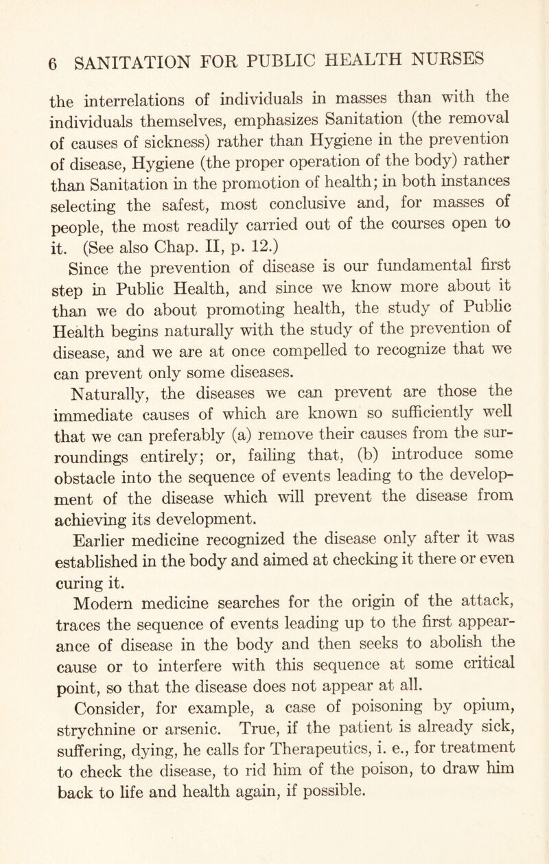 the interrelations of individuals in masses than with the individuals themselves, emphasizes Sanitation (the removal of causes of sickness) rather than Hygiene in the prevention of disease, Hygiene (the proper operation of the body) rather than Sanitation in the promotion of health; in both instances selecting the safest, most conclusive and, for masses of people, the most readily carried out of the courses open to it. (See also Chap. II, p. 12.) Since the prevention of disease is our fundamental first step in Public Health, and since we know more about it than we do about promoting health, the study of Public Health begins naturally with the study of the prevention of disease, and we are at once compelled to recognize that we can prevent only some diseases. Naturally, the diseases we can prevent are those the immediate causes of which are known so sufficiently well that we can preferably (a) remove their causes from the sur¬ roundings entirely; or, failing that, (b) introduce some obstacle into the sequence of events leading to the develop¬ ment of the disease which will prevent the disease from achieving its development. Earlier medicine recognized the disease only after it was established in the body and aimed at checking it there or even curing it. Modern medicine searches for the origin of the attack, traces the sequence of events leading up to the first appear¬ ance of disease in the body and then seeks to abolish the cause or to interfere with this sequence at some critical point, so that the disease does not appear at all. Consider, for example, a case of poisoning by opium, strychnine or arsenic. True, if the patient is already sick, suffering, dying, he calls for Therapeutics, i. e., for treatment to check the disease, to rid him of the poison, to draw him back to life and health again, if possible.