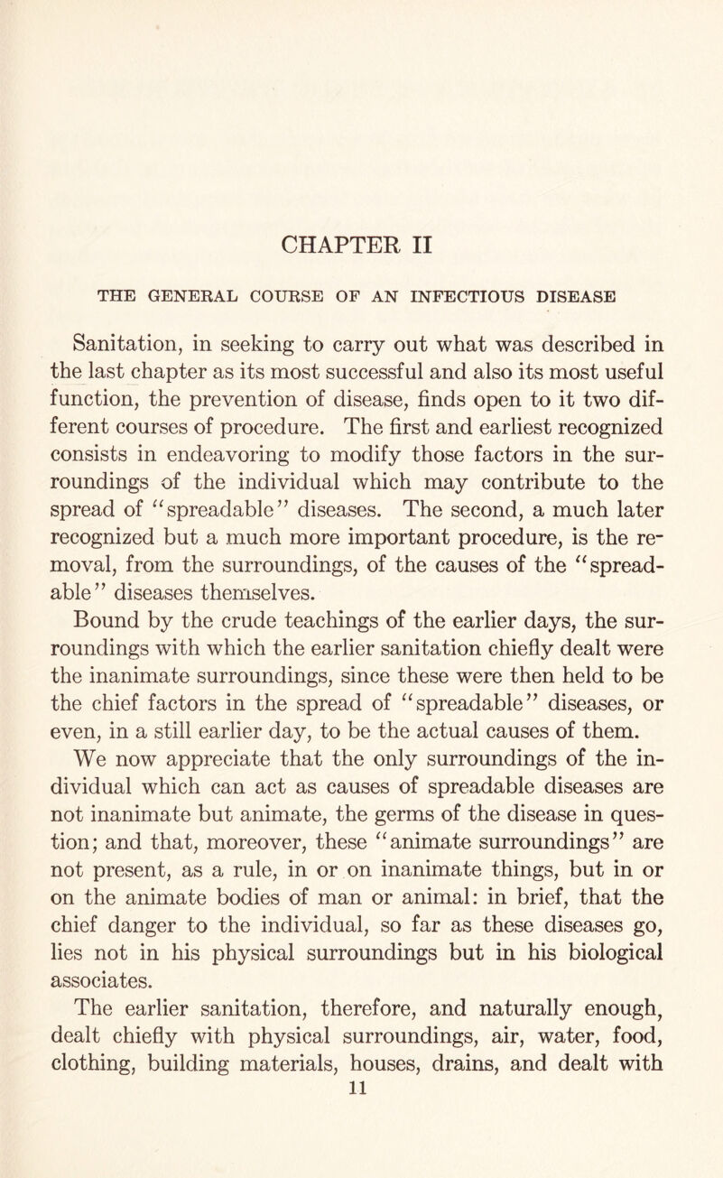 THE GENERAL COURSE OF AN INFECTIOUS DISEASE Sanitation, in seeking to carry out what was described in the last chapter as its most successful and also its most useful function, the prevention of disease, finds open to it two dif¬ ferent courses of procedure. The first and earliest recognized consists in endeavoring to modify those factors in the sur¬ roundings of the individual which may contribute to the spread of “spreadable” diseases. The second, a much later recognized but a much more important procedure, is the re¬ moval, from the surroundings, of the causes of the “ spread- able” diseases themselves. Bound by the crude teachings of the earlier days, the sur¬ roundings with which the earlier sanitation chiefly dealt were the inanimate surroundings, since these were then held to be the chief factors in the spread of “spreadable” diseases, or even, in a still earlier day, to be the actual causes of them. We now appreciate that the only surroundings of the in¬ dividual which can act as causes of spreadable diseases are not inanimate but animate, the germs of the disease in ques¬ tion; and that, moreover, these “animate surroundings” are not present, as a rule, in or on inanimate things, but in or on the animate bodies of man or animal: in brief, that the chief danger to the individual, so far as these diseases go, lies not in his physical surroundings but in his biological associates. The earlier sanitation, therefore, and naturally enough, dealt chiefly with physical surroundings, air, water, food, clothing, building materials, houses, drains, and dealt with 11