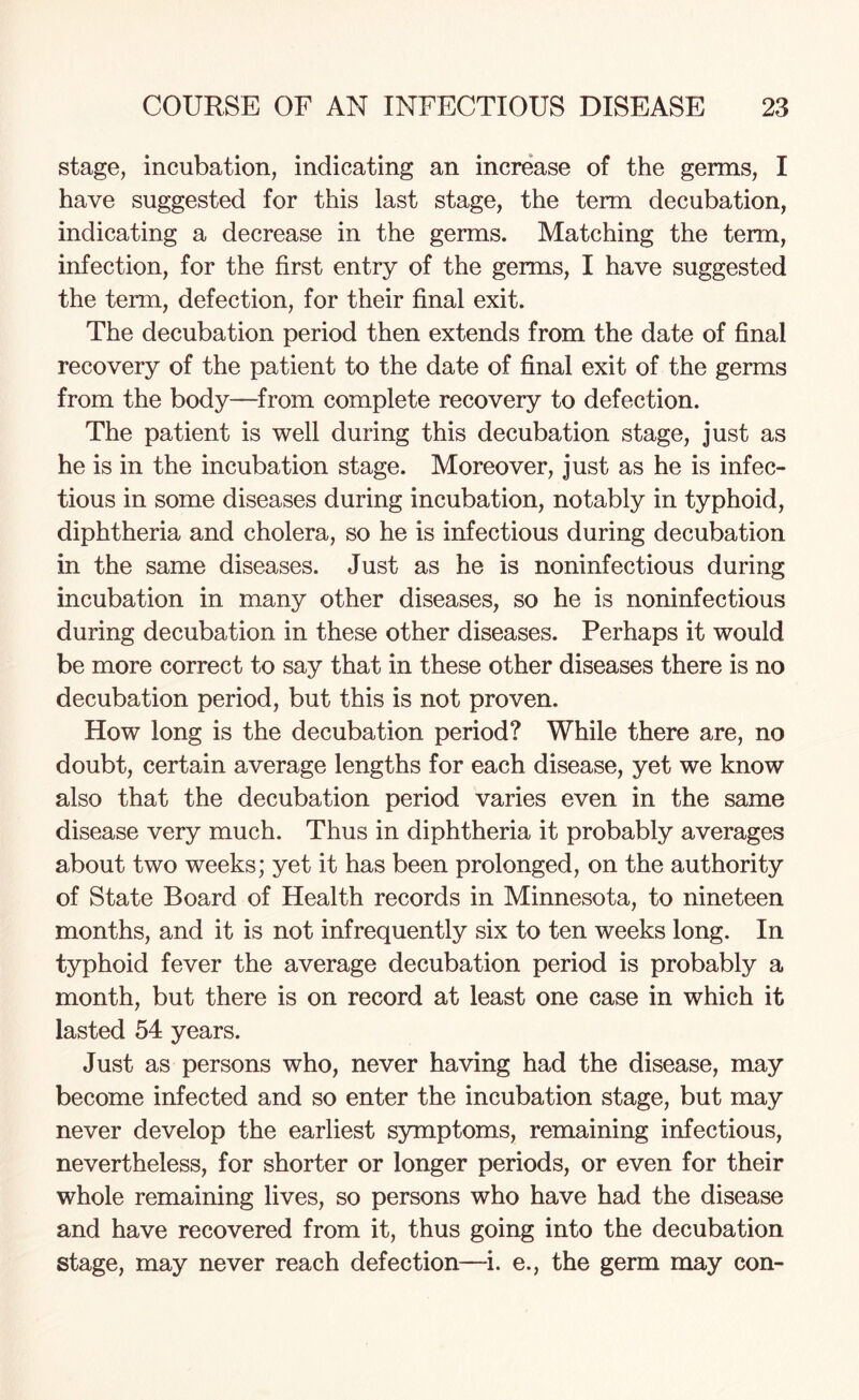 stage, incubation, indicating an increase of the germs, I have suggested for this last stage, the term decubation, indicating a decrease in the germs. Matching the term, infection, for the first entry of the germs, I have suggested the term, defection, for their final exit. The decubation period then extends from the date of final recovery of the patient to the date of final exit of the germs from the body—from complete recovery to defection. The patient is well during this decubation stage, just as he is in the incubation stage. Moreover, just as he is infec¬ tious in some diseases during incubation, notably in typhoid, diphtheria and cholera, so he is infectious during decubation in the same diseases. Just as he is noninfectious during incubation in many other diseases, so he is noninfectious during decubation in these other diseases. Perhaps it would be more correct to say that in these other diseases there is no decubation period, but this is not proven. How long is the decubation period? While there are, no doubt, certain average lengths for each disease, yet we know also that the decubation period varies even in the same disease very much. Thus in diphtheria it probably averages about two weeks; yet it has been prolonged, on the authority of State Board of Health records in Minnesota, to nineteen months, and it is not infrequently six to ten weeks long. In typhoid fever the average decubation period is probably a month, but there is on record at least one case in which it lasted 54 years. Just as persons who, never having had the disease, may become infected and so enter the incubation stage, but may never develop the earliest symptoms, remaining infectious, nevertheless, for shorter or longer periods, or even for their whole remaining lives, so persons who have had the disease and have recovered from it, thus going into the decubation stage, may never reach defection—i. e., the germ may con-