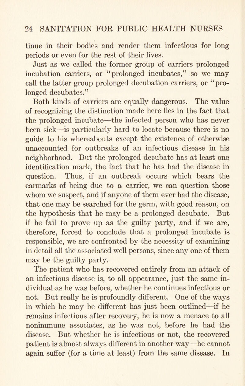 tinue in their bodies and render them infectious for long periods or even for the rest of their lives. Just as we called the former group of carriers prolonged incubation carriers, or “prolonged incubates,” so we may call the latter group prolonged decubation carriers, or “pro¬ longed decubates.” Both kinds of carriers are equally dangerous. The value of recognizing the distinction made here lies in the fact that the prolonged incubate—the infected person who has never been sick—is particularly hard to locate because there is no guide to his whereabouts except the existence of otherwise unaccounted for outbreaks of an infectious disease in his neighborhood. But the prolonged decubate has at least one identification mark, the fact that he has had the disease in question. Thus, if an outbreak occurs which bears the earmarks of being due to a carrier, we can question those whom we suspect, and if anyone of them ever had the disease, that one may be searched for the germ, with good reason, on the hypothesis that he may be a prolonged decubate. But if he fail to prove up as the guilty party, and if we are, therefore, forced to conclude that a prolonged incubate is responsible, we are confronted by the necessity of examining in detail all the associated well persons, since any one of them may be the guilty party. The patient who has recovered entirely from an attack of an infectious disease is, to all appearance, just the same in¬ dividual as he was before, whether he continues infectious or not. But really he is profoundly different. One of the ways in which he may be different has just been outlined—if he remains infectious after recovery, he is now a menace to all nonimmune associates, as he was not, before he had the disease. But whether he is infectious or not, the recovered patient is almost always different in another way—he cannot again suffer (for a time at least) from the same disease. In