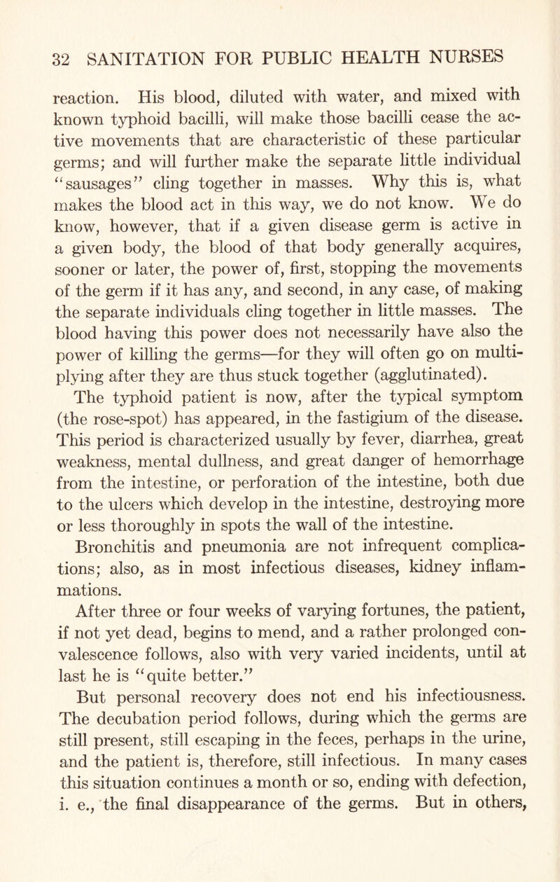 reaction. His blood, diluted with water, and mixed with known typhoid bacilli, will make those bacilli cease the ac¬ tive movements that are characteristic of these particular germs; and will further make the separate little individual “sausages” cling together in masses. Why this is, wThat makes the blood act in this way, we do not know. We do know, however, that if a given disease germ is active in a given body, the blood of that body generally acquires, sooner or later, the power of, first, stopping the movements of the germ if it has any, and second, in any case, of making the separate individuals cling together in little masses. The blood having this power does not necessarily have also the power of killing the germs—for they will often go on multi¬ plying after they are thus stuck together (agglutinated). The typhoid patient is now, after the typical symptom (the rose-spot) has appeared, in the fastigium of the disease. This period is characterized usually by fever, diarrhea, great weakness, mental dullness, and great danger of hemorrhage from the intestine, or perforation of the intestine, both due to the ulcers which develop in the intestine, destroying more or less thoroughly in spots the wall of the intestine. Bronchitis and pneumonia are not infrequent complica¬ tions; also, as in most infectious diseases, kidney inflam¬ mations. After three or four weeks of varying fortunes, the patient, if not yet dead, begins to mend, and a rather prolonged con¬ valescence follows, also with very varied incidents, until at last he is “quite better.” But personal recovery does not end his infectiousness. The decubation period follows, during which the germs are still present, still escaping in the feces, perhaps in the urine, and the patient is, therefore, still infectious. In many cases this situation continues a month or so, ending with defection, i. e., the final disappearance of the germs. But in others,