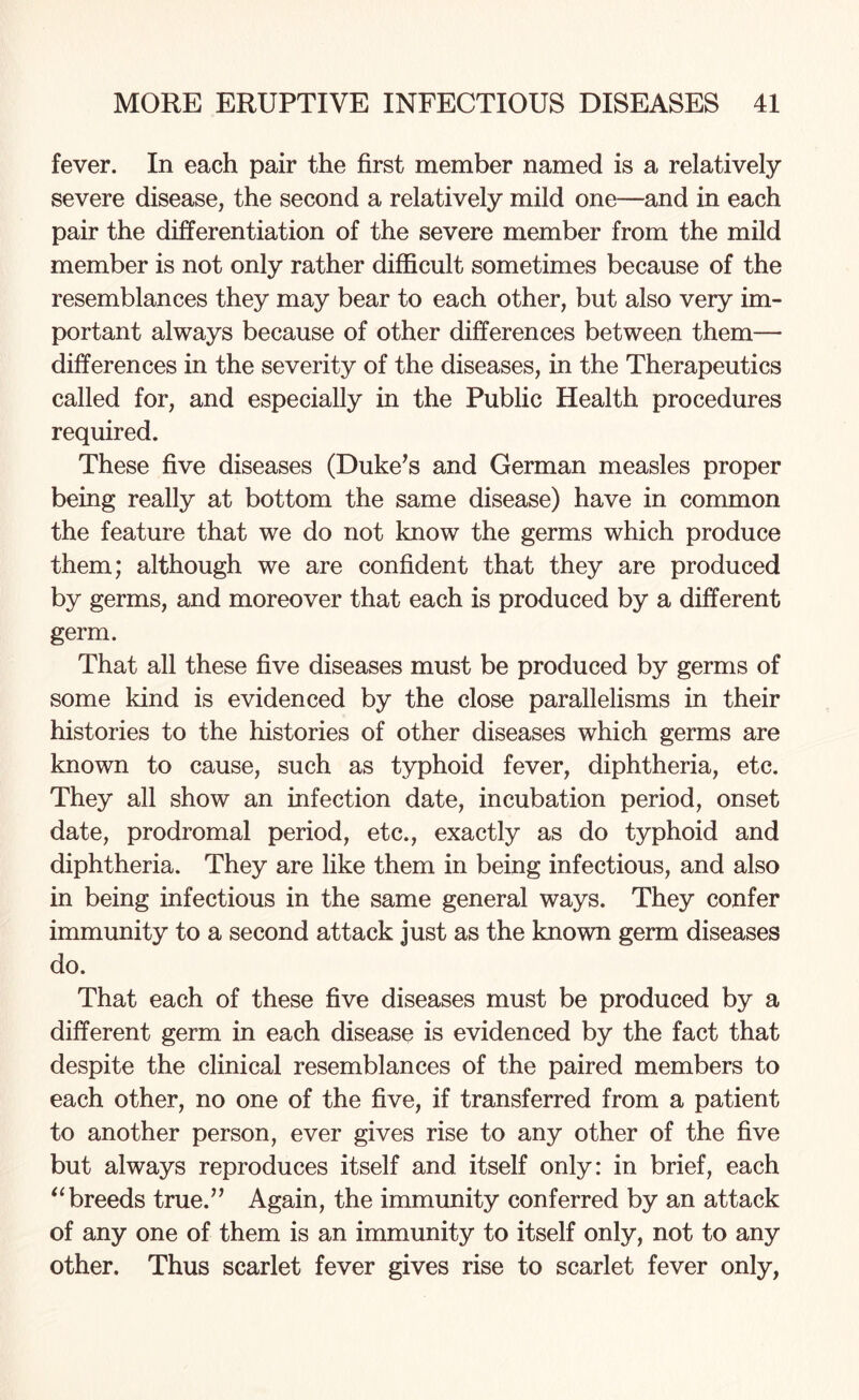 fever. In each pair the first member named is a relatively severe disease, the second a relatively mild one—and in each pair the differentiation of the severe member from the mild member is not only rather difficult sometimes because of the resemblances they may bear to each other, but also very im¬ portant always because of other differences between them—• differences in the severity of the diseases, in the Therapeutics called for, and especially in the Public Health procedures required. These five diseases (Duke’s and German measles proper being really at bottom the same disease) have in common the feature that we do not know the germs which produce them; although we are confident that they are produced by germs, and moreover that each is produced by a different germ. That all these five diseases must be produced by germs of some kind is evidenced by the close parallelisms in their histories to the histories of other diseases which germs are known to cause, such as typhoid fever, diphtheria, etc. They all show an infection date, incubation period, onset date, prodromal period, etc., exactly as do typhoid and diphtheria. They are like them in being infectious, and also in being infectious in the same general ways. They confer immunity to a second attack just as the known germ diseases do. That each of these five diseases must be produced by a different germ in each disease is evidenced by the fact that despite the clinical resemblances of the paired members to each other, no one of the five, if transferred from a patient to another person, ever gives rise to any other of the five but always reproduces itself and itself only: in brief, each “ breeds true.” Again, the immunity conferred by an attack of any one of them is an immunity to itself only, not to any other. Thus scarlet fever gives rise to scarlet fever only,