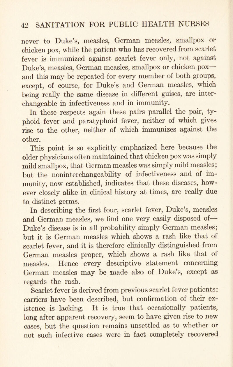 never to Duke’s, measles, German measles, smallpox or chicken pox, while the patient who has recovered from scarlet fever is immunized against scarlet fever only, not against Duke’s, measles, German measles, smallpox or chicken pox— and this may be repeated for every member of both groups, except, of course, for Duke’s and German measles, which being really the same disease in different guises, are inter¬ changeable in infectiveness and in immunity. In these respects again these pairs parallel the pair, ty¬ phoid fever and paratyphoid fever, neither of which gives rise to the other, neither of which immunizes against the other. This point is so explicitly emphasized here because the older physicians often maintained that chicken pox was simply mild smallpox, that German measles was simply mild measles; but the noninterchangeability of infectiveness and of im- munitv, now established, indicates that these diseases, how- ever closely alike in clinical history at times, are really due to distinct germs. In describing the first four, scarlet fever, Duke’s, measles and German measles, we find one very easily disposed of— Duke’s disease is in all probability simply German measles; but it is German measles which shows a rash like that of scarlet fever, and it is therefore clinically distinguished from German measles proper, which shows a rash like that of measles. Hence every descriptive statement concerning German measles may be made also of Duke’s, except as regards the rash. Scarlet fever is derived from previous scarlet fever patients: carriers have been described, but confirmation of their ex¬ istence is lacking. It is true that occasionally patients, long after apparent recovery, seem to have given rise to new cases, but the question remains unsettled as to whether or not such infective cases were in fact completely recovered