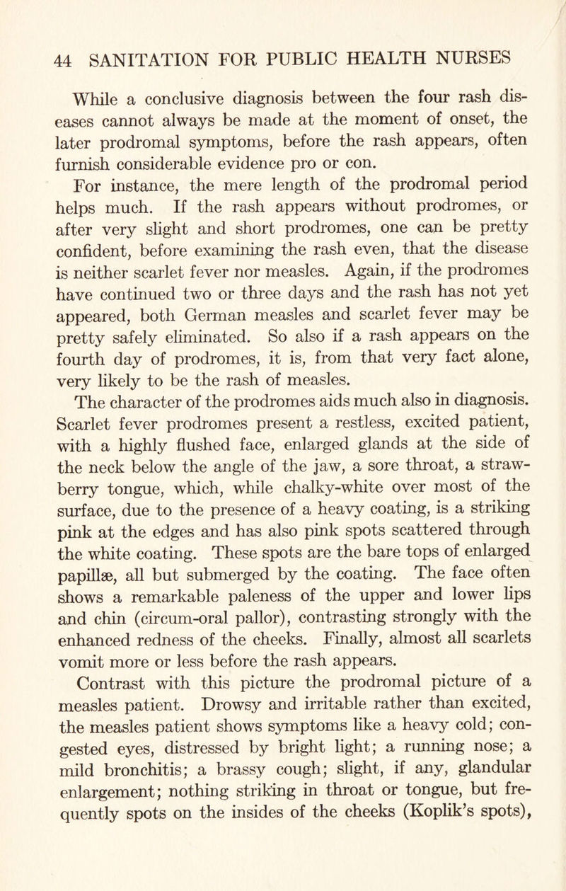 While a conclusive diagnosis between the four rash dis¬ eases cannot always be made at the moment of onset, the later prodromal symptoms, before the rash appears, often furnish considerable evidence pro or con. For instance, the mere length of the prodromal period helps much. If the rash appears without prodromes, or after very slight and short prodromes, one can be pretty confident, before examining the rash even, that the disease is neither scarlet fever nor measles. Again, if the prodromes have continued two or three days and the rash has not yet appeared, both German measles and scarlet fever may be pretty safely eliminated. So also if a rash appears on the fourth day of prodromes, it is, from that very fact alone, very likely to be the rash of measles. The character of the prodromes aids much also in diagnosis. Scarlet fever prodromes present a restless, excited patient, with a highly flushed face, enlarged glands at the side of the neck below the angle of the jaw, a sore throat, a straw¬ berry tongue, which, while chalky-white over most of the surface, due to the presence of a heavy coating, is a striking pink at the edges and has also pink spots scattered through the white coating. These spots are the bare tops of enlarged papillae, all but submerged by the coating. The face often shows a remarkable paleness of the upper and lower lips and chin (circum-oral pallor), contrasting strongly with the enhanced redness of the cheeks. Finally, almost all scarlets vomit more or less before the rash appears. Contrast with this picture the prodromal picture of a measles patient. Drowsy and irritable rather than excited, the measles patient shows symptoms like a heavy cold; con¬ gested eyes, distressed by bright light; a running nose; a mild bronchitis; a brassy cough; slight, if any, glandular enlargement; nothing striking in throat or tongue, but fre¬ quently spots on the insides of the cheeks (Koplik’s spots),