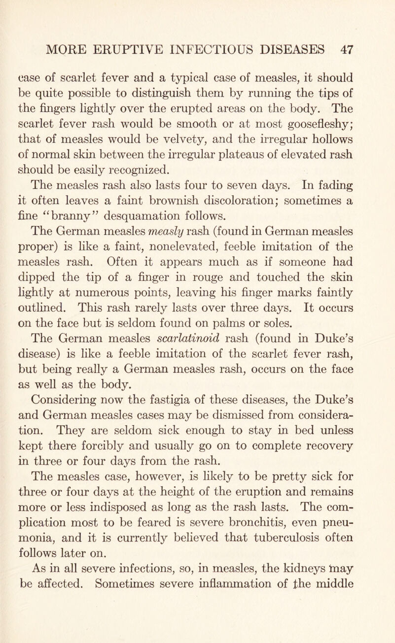 case of scarlet fever and a typical case of measles, it should be quite possible to distinguish them by running the tips of the fingers lightly over the erupted areas on the body. The scarlet fever rash would be smooth or at most goosefleshy; that of measles would be velvety, and the irregular hollows of normal skin between the irregular plateaus of elevated rash should be easily recognized. The measles rash also lasts four to seven days. In fading it often leaves a faint brownish discoloration; sometimes a fine “branny” desquamation follows. The German measles measly rash (found in German measles proper) is like a faint, nonelevated, feeble imitation of the measles rash. Often it appears much as if someone had dipped the tip of a finger in rouge and touched the skin lightly at numerous points, leaving his finger marks faintly outlined. This rash rarely lasts over three days. It occurs on the face but is seldom found on palms or soles. The German measles scarlatinoid rash (found in Duke’s disease) is like a feeble imitation of the scarlet fever rash, but being really a German measles rash, occurs on the face as well as the body. Considering now the fastigia of these diseases, the Duke’s and German measles cases may be dismissed from considera¬ tion. They are seldom sick enough to stay in bed unless kept there forcibly and usually go on to complete recovery in three or four days from the rash. The measles case, however, is likely to be pretty sick for three or four days at the height of the eruption and remains more or less indisposed as long as the rash lasts. The com¬ plication most to be feared is severe bronchitis, even pneu¬ monia, and it is currently believed that tuberculosis often follows later on. As in all severe infections, so, in measles, the kidneys may be affected. Sometimes severe inflammation of the middle