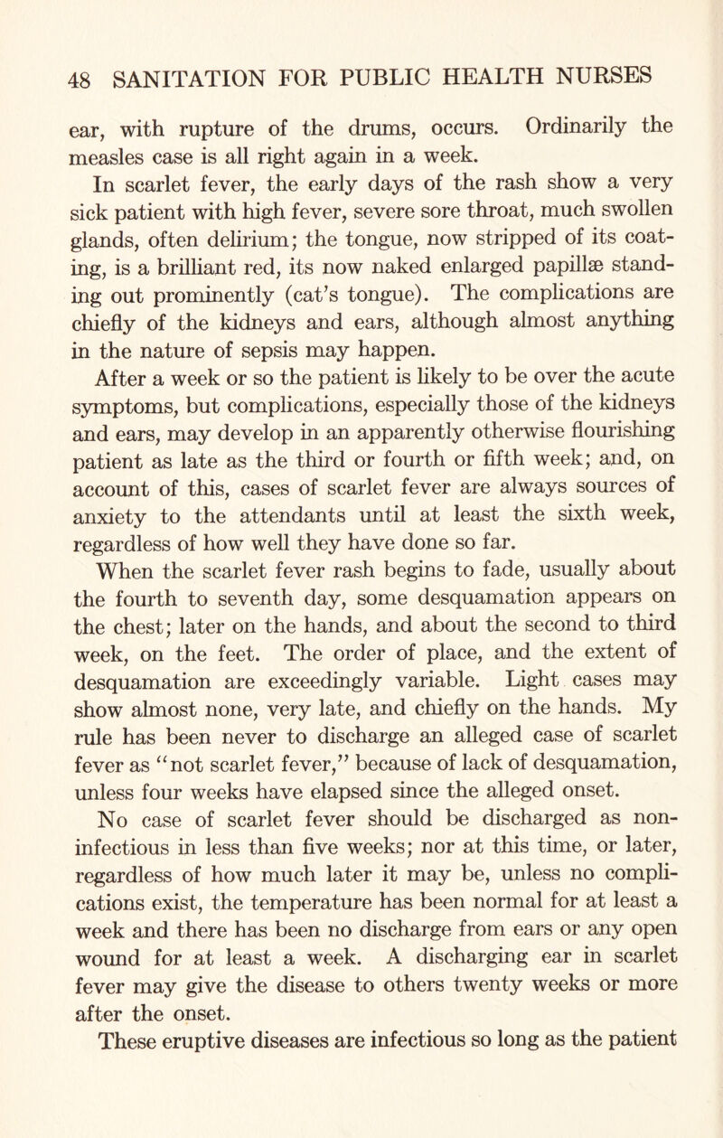 ear, with rupture of the drums, occurs. Ordinarily the measles case is all right again in a week. In scarlet fever, the early days of the rash show a very sick patient with high fever, severe sore throat, much swollen glands, often delirium; the tongue, now stripped of its coat¬ ing, is a brilliant red, its now naked enlarged papillae stand¬ ing out prominently (cat’s tongue). The complications are chiefly of the kidneys and ears, although almost anything in the nature of sepsis may happen. After a week or so the patient is likely to be over the acute symptoms, but complications, especially those of the kidneys and ears, may develop in an apparently otherwise flourishing patient as late as the third or fourth or fifth week; and, on account of this, cases of scarlet fever are always sources of anxiety to the attendants until at least the sixth week, regardless of how well they have done so far. When the scarlet fever rash begins to fade, usually about the fourth to seventh day, some desquamation appears on the chest; later on the hands, and about the second to third week, on the feet. The order of place, and the extent of desquamation are exceedingly variable. Light cases may show almost none, very late, and chiefly on the hands. My rule has been never to discharge an alleged case of scarlet fever as “not scarlet fever,” because of lack of desquamation, unless four weeks have elapsed since the alleged onset. No case of scarlet fever should be discharged as non- infectious in less than five weeks; nor at this time, or later, regardless of how much later it may be, unless no compli¬ cations exist, the temperature has been normal for at least a week and there has been no discharge from ears or any open wound for at least a week. A discharging ear in scarlet fever may give the disease to others twenty weeks or more after the onset. These eruptive diseases are infectious so long as the patient