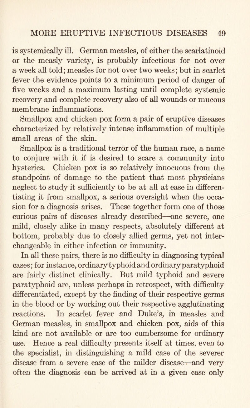 is systemically ill. German measles, of either the scarlatinoid or the measly variety, is probably infectious for not over a week all told; measles for not over two weeks; but in scarlet fever the evidence points to a minimum period of danger of five weeks and a maximum lasting until complete systemic recovery and complete recovery also of all wounds or mucous membrane inflammations. Smallpox and chicken pox form a pair of eruptive diseases characterized by relatively intense inflammation of multiple small areas of the skin. Smallpox is a traditional terror of the human race, a name to conjure with it if is desired to scare a community into hysterics. Chicken pox is so relatively innocuous from the standpoint of damage to the patient that most physicians neglect to study it sufficiently to be at all at ease in differen¬ tiating it from smallpox, a serious oversight when the occa¬ sion for a diagnosis arises. These together form one of those curious pairs of diseases already described—one severe, one mild, closely alike in many respects, absolutely different at bottom, probably due to closely allied germs, yet not inter¬ changeable in either infection or immunity. In all these pairs, there is no difficulty in diagnosing typical cases; for instance, ordinary typhoid and ordinary paratyphoid are fairly distinct clinically. But mild typhoid and severe paratyphoid are, unless perhaps in retrospect, with difficulty differentiated, except by the finding of their respective germs in the blood or by working out their respective agglutinating reactions. In scarlet fever and Duke’s, in measles and German measles, in smallpox and chicken pox, aids of this kind are not available or are too cumbersome for ordinary use. Hence a real difficulty presents itself at times, even to the specialist, in distinguishing a mild case of the severer disease from a severe case of the milder disease—and very often the diagnosis can be arrived at in a given case only