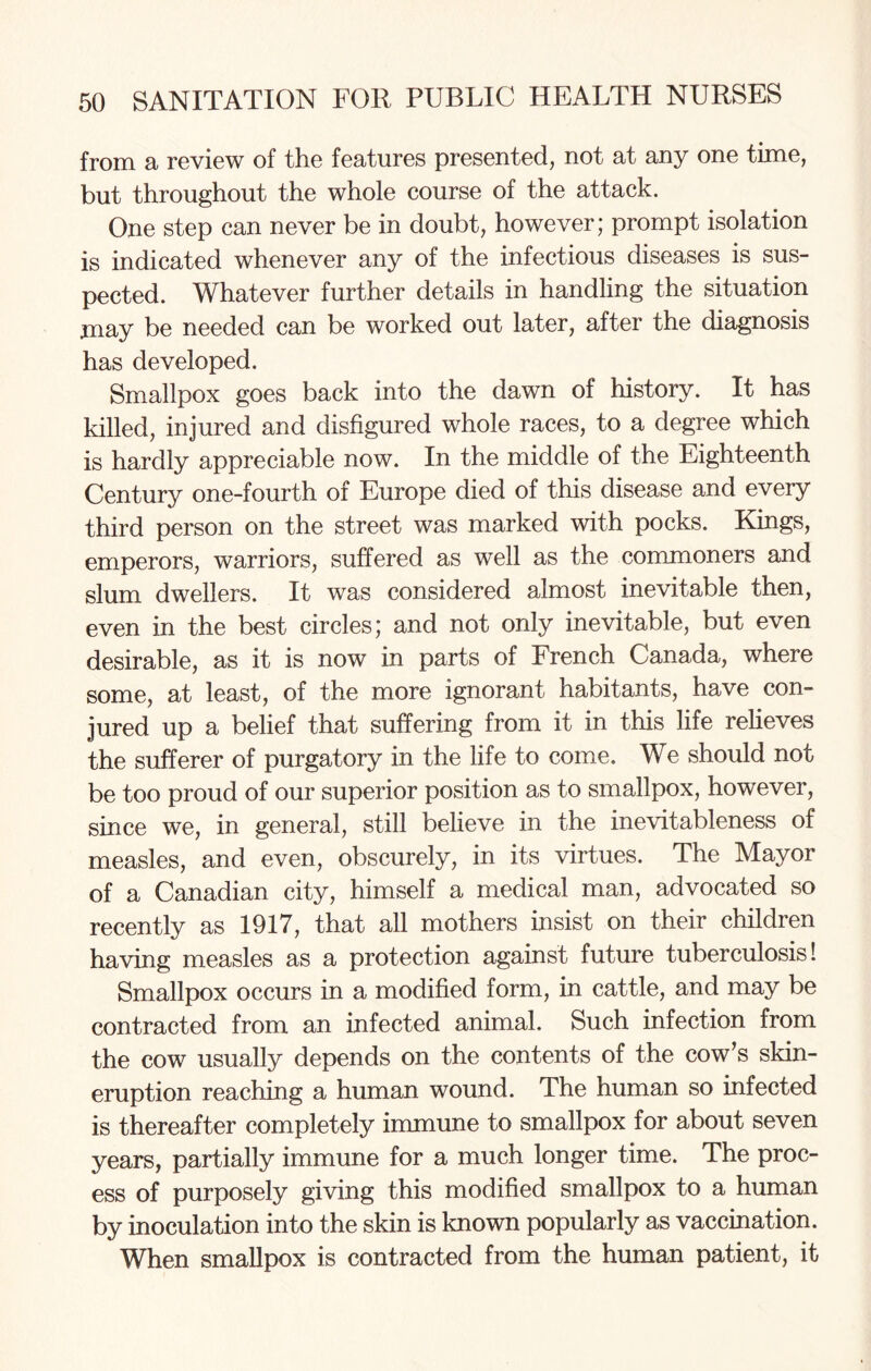 from a review of the features presented, not at any one time, but throughout the whole course of the attack. One step can never be in doubt, however; prompt isolation is indicated whenever any of the infectious diseases is sus¬ pected. Whatever further details in handling the situation may be needed can be worked out later, after the diagnosis has developed. Smallpox goes back into the dawn of history. It has killed, injured and disfigured whole races, to a degree which is hardly appreciable now. In the middle of the Eighteenth Century one-fourth of Europe died of this disease and every third person on the street was marked with pocks. Kings, emperors, warriors, suffered as well as the commoners and slum dwellers. It was considered almost inevitable then, even in the best circles; and not only inevitable, but even desirable, as it is now in parts of French Canada, where some, at least, of the more ignorant habitants, have con¬ jured up a belief that suffering from it in this life relieves the sufferer of purgatory in the life to come. We should not be too proud of our superior position as to smallpox, however, since we, in general, still believe in the inevitableness of measles, and even, obscurely, in its virtues. The Mayor of a Canadian city, himself a medical man, advocated so recently as 1917, that all mothers insist on their children having measles as a protection against future tuberculosis! Smallpox occurs in a modified form, in cattle, and may be contracted from an infected animal. Such infection from the cow usually depends on the contents of the cow’s skin- eruption reaching a human wound. The human so infected is thereafter completely immune to smallpox for about seven years, partially immune for a much longer time. The proc¬ ess of purposely giving this modified smallpox to a human by inoculation into the skin is known popularly as vaccination. When smallpox is contracted from the human patient, it