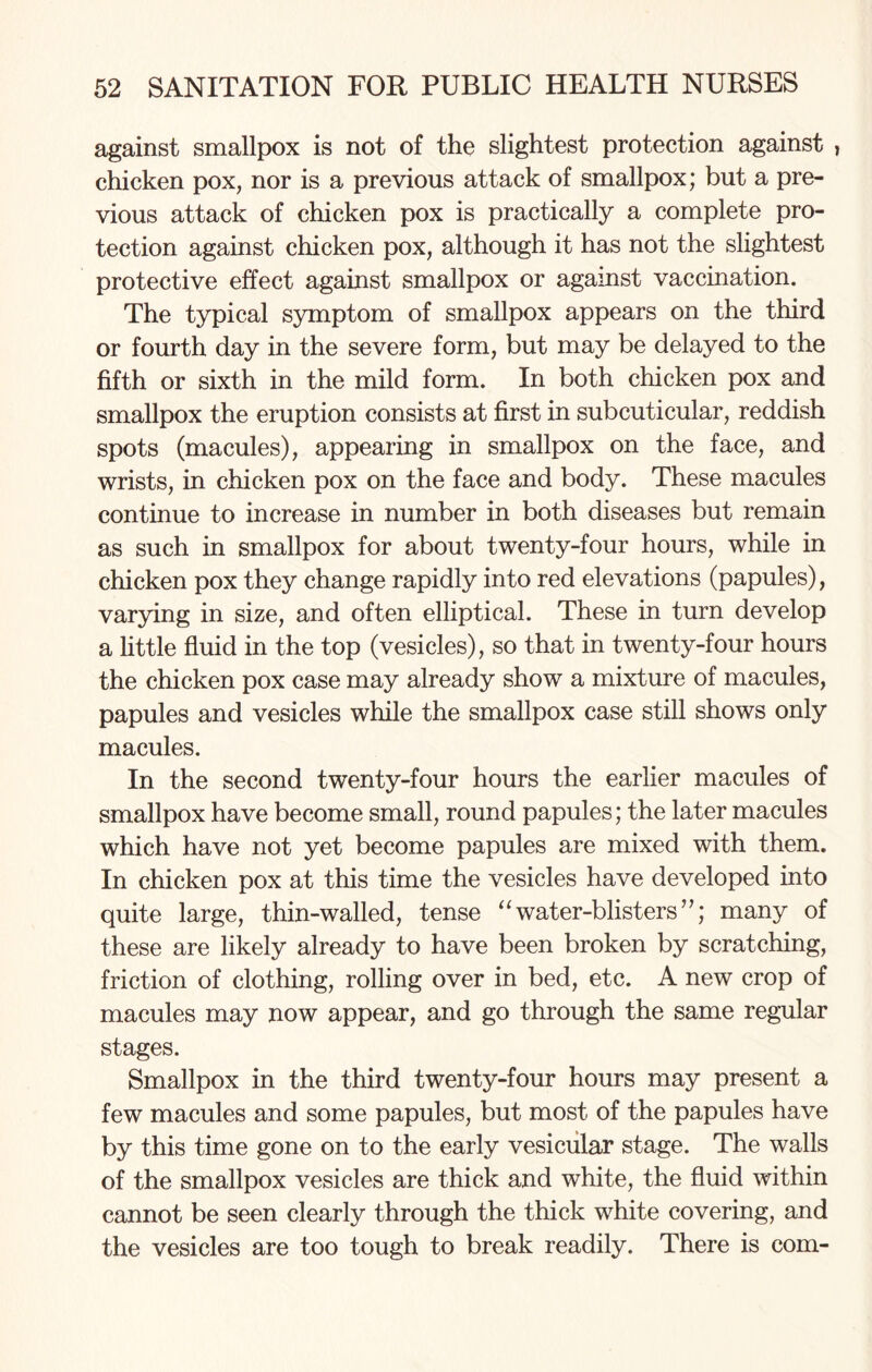 against smallpox is not of the slightest protection against , chicken pox, nor is a previous attack of smallpox; but a pre¬ vious attack of chicken pox is practically a complete pro¬ tection against chicken pox, although it has not the slightest protective effect against smallpox or against vaccination. The typical symptom of smallpox appears on the third or fourth day in the severe form, but may be delayed to the fifth or sixth in the mild form. In both chicken pox and smallpox the eruption consists at first in subcuticular, reddish spots (macules), appearing in smallpox on the face, and wrists, in chicken pox on the face and body. These macules continue to increase in number in both diseases but remain as such in smallpox for about twenty-four hours, while in chicken pox they change rapidly into red elevations (papules), varying in size, and often elliptical. These in turn develop a little fluid in the top (vesicles), so that in twenty-four hours the chicken pox case may already show a mixture of macules, papules and vesicles while the smallpox case still shows only macules. In the second twenty-four hours the earlier macules of smallpox have become small, round papules; the later macules which have not yet become papules are mixed with them. In chicken pox at this time the vesicles have developed into quite large, thin-walled, tense “water-blisters”; many of these are likely already to have been broken by scratching, friction of clothing, rolling over in bed, etc. A new crop of macules may now appear, and go through the same regular stages. Smallpox in the third twenty-four hours may present a few macules and some papules, but most of the papules have by this time gone on to the early vesicular stage. The walls of the smallpox vesicles are thick and white, the fluid within cannot be seen clearly through the thick white covering, and the vesicles are too tough to break readily. There is com-