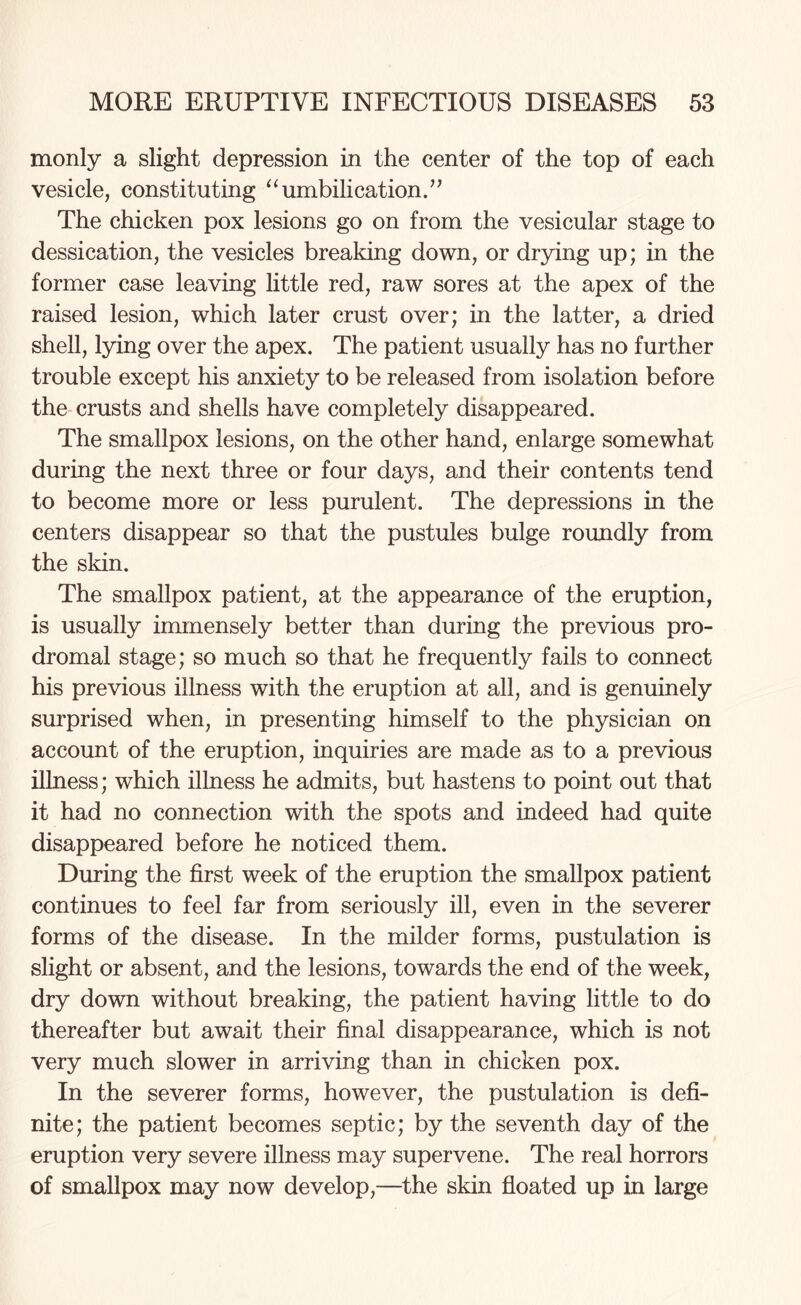 monly a slight depression in the center of the top of each vesicle, constituting “umbilication.” The chicken pox lesions go on from the vesicular stage to dessication, the vesicles breaking down, or drying up; in the former case leaving little red, raw sores at the apex of the raised lesion, which later crust over; in the latter, a dried shell, lying over the apex. The patient usually has no further trouble except his anxiety to be released from isolation before the crusts and shells have completely disappeared. The smallpox lesions, on the other hand, enlarge somewhat during the next three or four days, and their contents tend to become more or less purulent. The depressions in the centers disappear so that the pustules bulge roundly from the skin. The smallpox patient, at the appearance of the eruption, is usually immensely better than during the previous pro¬ dromal stage; so much so that he frequently fails to connect his previous illness with the eruption at all, and is genuinely surprised when, in presenting himself to the physician on account of the eruption, inquiries are made as to a previous illness; which illness he admits, but hastens to point out that it had no connection with the spots and indeed had quite disappeared before he noticed them. During the first week of the eruption the smallpox patient continues to feel far from seriously ill, even in the severer forms of the disease. In the milder forms, pustulation is slight or absent, and the lesions, towards the end of the week, dry down without breaking, the patient having little to do thereafter but await their final disappearance, which is not very much slower in arriving than in chicken pox. In the severer forms, however, the pustulation is defi¬ nite; the patient becomes septic; by the seventh day of the eruption very severe illness may supervene. The real horrors of smallpox may now develop,—the skin floated up in large