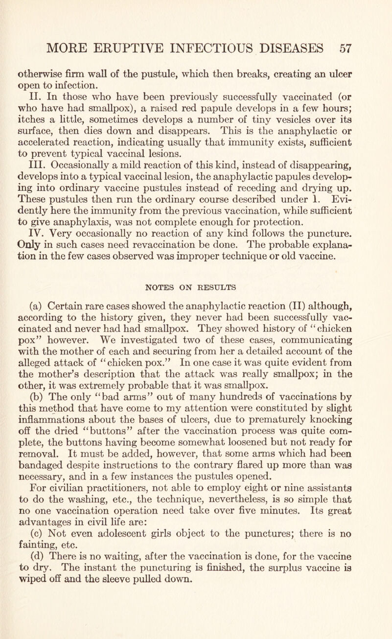 otherwise firm wall of the pustule, which then breaks, creating an ulcer open to infection. II. In those who have been previously successfully vaccinated (or who have had smallpox), a raised red papule develops in a few hours; itches a little, sometimes develops a number of tiny vesicles over its surface, then dies down and disappears. This is the anaphylactic or accelerated reaction, indicating usually that immunity exists, sufficient to prevent typical vaccinal lesions. III. Occasionally a mild reaction of this kind, instead of disappearing, develops into a typical vaccinal lesion, the anaphylactic papules develop¬ ing into ordinary vaccine pustules instead of receding and drying up. These pustules then run the ordinary course described under 1. Evi¬ dently here the immunity from the previous vaccination, while sufficient to give anaphylaxis, was not complete enough for protection. IV. Very occasionally no reaction of any kind follows the puncture. Only in such cases need revaccination be done. The probable explana¬ tion in the few cases observed was improper technique or old vaccine. NOTES ON RESULTS (a) Certain rare cases showed the anaphylactic reaction (II) although, according to the history given, they never had been successfully vac¬ cinated and never had had smallpox. They showed history of “ chicken pox’7 however. We investigated two of these cases, communicating with the mother of each and securing from her a detailed account of the alleged attack of “ chicken pox.77 In one case it was quite evident from the mother’s description that the attack was really smallpox; in the other, it was extremely probable that it was smallpox. (b) The only “bad arms77 out of many hundreds of vaccinations by this method that have come to my attention were constituted by slight inflammations about the bases of ulcers, due to prematurely knocking off the dried “buttons77 after the vaccination process was quite com¬ plete, the buttons having become somewhat loosened but not ready for removal. It must be added, however, that some arms which had been bandaged despite instructions to the contrary flared up more than was necessary, and in a few instances the pustules opened. For civilian practitioners, not able to employ eight or nine assistants to do the washing, etc., the technique, nevertheless, is so simple that no one vaccination operation need take over five minutes. Its great advantages in civil life are: (c) Not even adolescent girls object to the punctures; there is no fainting, etc. (d) There is no waiting, after the vaccination is done, for the vaccine to dry. The instant the puncturing is finished, the surplus vaccine is wiped off and the sleeve pulled down.