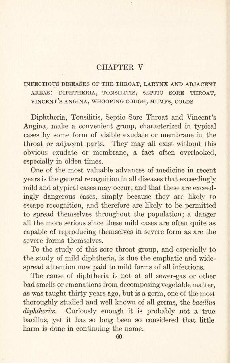 CHAPTER V INFECTIOUS DISEASES OF THE THROAT, LARYNX AND ADJACENT AREAS! DIPHTHERIA, TONSILITIS, SEPTIC SORE THROAT, Vincent’s angina, whooping cough, mumps, colds Diphtheria, Tonsilitis, Septic Sore Throat and Vincent’s Angina, make a convenient group, characterized in typical cases by some form of visible exudate or membrane in the throat or adjacent parts. They may all exist without this obvious exudate or membrane, a fact often overlooked, especially in olden times. One of the most valuable advances of medicine in recent years is the general recognition in all diseases that exceedingly mild and atypical cases may occur; and that these are exceed¬ ingly dangerous cases, simply because they are likely to escape recognition, and therefore are likely to be permitted to spread themselves throughout the population; a danger all the more serious since these mild cases are often quite as capable of reproducing themselves in severe form as are the severe forms themselves. To the study of this sore throat group, and especially to the study of mild diphtheria, is due the emphatic and wide¬ spread attention now paid to mild forms of all infections. The cause of diphtheria is not at all sewer-gas or other bad smells or emanations from decomposing vegetable matter, as was taught thirty years ago, but is a germ, one of the most thoroughly studied and well known of all germs, the bacillus diphtherias. Curiously enough it is probably not a true bacillus, yet it has so long been so considered that little harm is done in continuing the name.