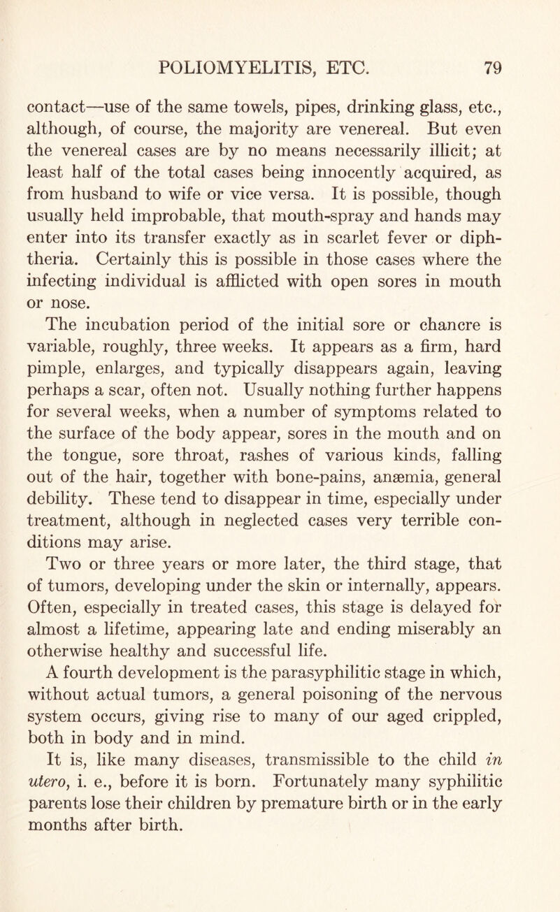 contact—use of the same towels, pipes, drinking glass, etc., although, of course, the majority are venereal. But even the venereal cases are by no means necessarily illicit; at least half of the total cases being innocently acquired, as from husband to wife or vice versa. It is possible, though usually held improbable, that mouth-spray and hands may enter into its transfer exactly as in scarlet fever or diph¬ theria. Certainly this is possible in those cases where the infecting individual is afflicted with open sores in mouth or nose. The incubation period of the initial sore or chancre is variable, roughly, three weeks. It appears as a firm, hard pimple, enlarges, and typically disappears again, leaving perhaps a scar, often not. Usually nothing further happens for several weeks, when a number of symptoms related to the surface of the body appear, sores in the mouth and on the tongue, sore throat, rashes of various kinds, falling out of the hair, together with bone-pains, anaemia, general debility. These tend to disappear in time, especially under treatment, although in neglected cases very terrible con¬ ditions may arise. Two or three years or more later, the third stage, that of tumors, developing under the skin or internally, appears. Often, especially in treated cases, this stage is delayed for almost a lifetime, appearing late and ending miserably an otherwise healthy and successful life. A fourth development is the parasyphilitic stage in which, without actual tumors, a general poisoning of the nervous system occurs, giving rise to many of our aged crippled, both in body and in mind. It is, like many diseases, transmissible to the child in utero, i. e., before it is born. Fortunately many syphilitic parents lose their children by premature birth or in the early months after birth.