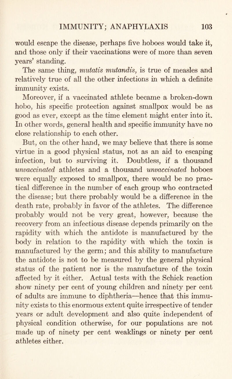 would escape the disease, perhaps five hoboes would take it, and those only if their vaccinations were of more than seven years’ standing. The same thing, mutatis mutandis, is true of measles and relatively true of all the other infections in which a definite immunity exists. Moreover, if a vaccinated athlete became a broken-down hobo, his specific protection against smallpox would be as good as ever, except as the time element might enter into it. In other words, general health and specific immunity have no close relationship to each other. But, on the other hand, we may believe that there is some virtue in a good physical status, not as an aid to escaping infection, but to surviving it. Doubtless, if a thousand unvaccinated athletes and a thousand unvaccinated hoboes were equally exposed to smallpox, there would be no prac¬ tical difference in the number of each group who contracted the disease; but there probably would be a difference in the death rate, probably in favor of the athletes. The difference probably would not be very great, however, because the recovery from an infectious disease depends primarily on the rapidity with which the antidote is manufactured by the body in relation to the rapidity with which the toxin is manufactured by the germ; and this ability to manufacture the antidote is not to be measured by the general physical status of the patient nor is the manufacture of the toxin affected by it either. Actual tests with the Schick reaction show ninety per cent of young children and ninety per cent of adults are immune to diphtheria—hence that this immu¬ nity exists to this enormous extent quite irrespective of tender years or adult development and also quite independent of physical condition otherwise, for our populations are not made up of ninety per cent weaklings or ninety per cent athletes either.