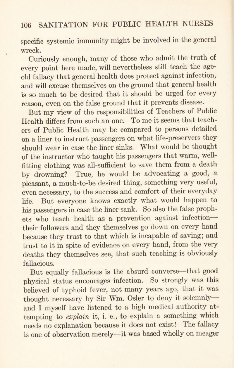 specific systemic immunity might be involved in the general wreck. Curiously enough, many of those who admit the truth of every point here made, will nevertheless still teach the age- old fallacy that general health does protect against infection, and will excuse themselves on the ground that general health is so much to be desired that it should be urged for every reason, even on the false ground that it prevents disease. But my view of the responsibilities of Teachers of Public Health differs from such an one. To me it seems that teach¬ ers of Public Health may be compared to persons detailed on a liner to instruct passengers on what life-preservers they should wear in case the liner sinks. What would be thought of the instructor who taught his passengers that warm, well¬ fitting clothing was all-sufficient to save them from a death by drowning? True, he would be advocating a good, a pleasant, a much-to-be desired thing, something very useful, even necessary, to the success and comfort of their everyday life. But everyone knows exactly what would happen to his passengers in case the finer sank. So also the false proph¬ ets who teach health as a prevention against infection— their followers and they themselves go down on every hand because they trust to that which is incapable of saving; and trust to it in spite of evidence on every hand, from the very deaths they themselves see, that such teaching is obviously fallacious. But equally fallacious is the absurd converse—that good physical status encourages infection. So strongly was this believed of typhoid fever, not many years ago, that it was thought necessary by Sir Wm. Osier to deny it solemnly and I myself have listened to a high medical authority at¬ tempting to explain it, i. e., to explain a something which needs no explanation because it does not exist! The fallacy is one of observation merely—it was based wholly on meager