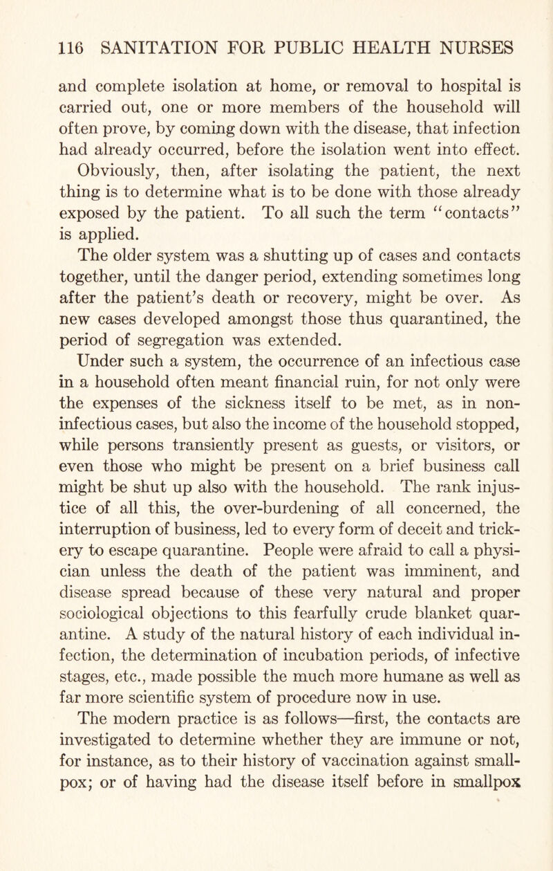 and complete isolation at home, or removal to hospital is carried out, one or more members of the household will often prove, by coming down with the disease, that infection had already occurred, before the isolation went into effect. Obviously, then, after isolating the patient, the next thing is to determine what is to be done with those already exposed by the patient. To all such the term “contacts” is applied. The older system was a shutting up of cases and contacts together, until the danger period, extending sometimes long after the patient’s death or recovery, might be over. As new cases developed amongst those thus quarantined, the period of segregation was extended. Under such a system, the occurrence of an infectious case in a household often meant financial ruin, for not only were the expenses of the sickness itself to be met, as in non- infectious cases, but also the income of the household stopped, while persons transiently present as guests, or visitors, or even those who might be present on a brief business call might be shut up also with the household. The rank injus¬ tice of all this, the over-burdening of all concerned, the interruption of business, led to every form of deceit and trick¬ ery to escape quarantine. People were afraid to call a physi¬ cian unless the death of the patient was imminent, and disease spread because of these very natural and proper sociological objections to this fearfully crude blanket quar¬ antine. A study of the natural history of each individual in¬ fection, the determination of incubation periods, of infective stages, etc., made possible the much more humane as well as far more scientific system of procedure now in use. The modern practice is as follows—first, the contacts are investigated to determine whether they are immune or not, for instance, as to their history of vaccination against small¬ pox; or of having had the disease itself before in smallpox