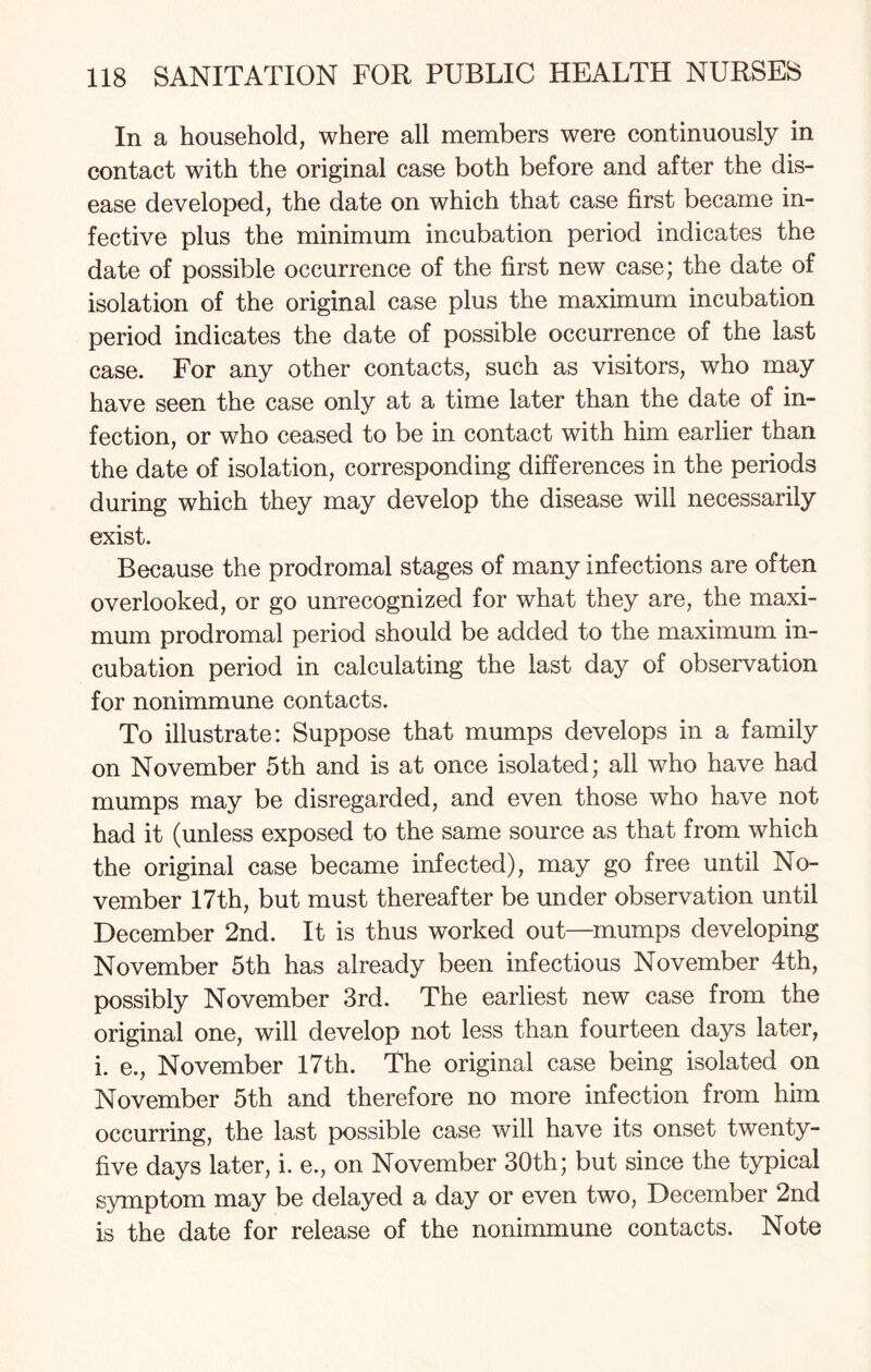 In a household, where all members were continuously in contact with the original case both before and after the dis¬ ease developed, the date on which that case first became in¬ fective plus the minimum incubation period indicates the date of possible occurrence of the first new case; the date of isolation of the original case plus the maximum incubation period indicates the date of possible occurrence of the last case. For any other contacts, such as visitors, who may have seen the case only at a time later than the date of in¬ fection, or who ceased to be in contact with him earlier than the date of isolation, corresponding differences in the periods during which they may develop the disease will necessarily exist. Because the prodromal stages of many infections are often overlooked, or go unrecognized for what they are, the maxi¬ mum prodromal period should be added to the maximum in¬ cubation period in calculating the last day of observation for nonimmune contacts. To illustrate: Suppose that mumps develops in a family on November 5th and is at once isolated; all who have had mumps may be disregarded, and even those who have not had it (unless exposed to the same source as that from which the original case became infected), may go free until No¬ vember 17th, but must thereafter be under observation until December 2nd. It is thus worked out—mumps developing November 5th has already been infectious November 4th, possibly November 3rd. The earliest new case from the original one, will develop not less than fourteen days later, i. e., November 17th. The original case being isolated on November 5th and therefore no more infection from him occurring, the last possible case will have its onset twenty- five days later, i. e., on November 30th; but since the typical symptom may be delayed a day or even two, December 2nd is the date for release of the nonimmune contacts. Note