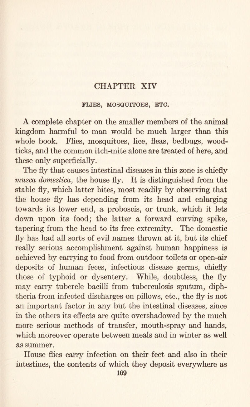 FLIES, MOSQUITOES, ETC. A complete chapter on the smaller members of the animal kingdom harmful to man would be much larger than this whole book. Flies, mosquitoes, lice, fleas, bedbugs, wood- ticks, and the common itch-mite alone are treated of here, and these only superficially. The fly that causes intestinal diseases in this zone is chiefly musca domestica, the house fly. It is distinguished from the stable fly, which latter bites, most readily by observing that the house fly has depending from its head and enlarging towards its lower end, a proboscis, or trunk, which it lets down upon its food; the latter a forward curving spike, tapering from the head to its free extremity. The domestic fly has had all sorts of evil names thrown at it, but its chief really serious accomplishment against human happiness is achieved by carrying to food from outdoor toilets or open-air deposits of human feces, infectious disease germs, chiefly those of typhoid or dysentery. While, doubtless, the fly may carry tubercle bacilli from tuberculosis sputum, diph¬ theria from infected discharges on pillows, etc., the fly is not an important factor in any but the intestinal diseases, since in the others its effects are quite overshadowed by the much more serious methods of transfer, mouth-spray and hands, which moreover operate between meals and in winter as well as summer. House flies carry infection on their feet and also in their intestines, the contents of which they deposit everywhere as