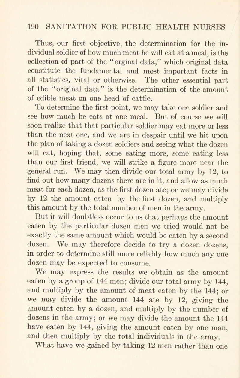 Thus, our first objective, the determination for the in¬ dividual soldier of how much meat he will eat at a meal, is the collection of part of the “orginal data,” which original data constitute the fundamental and most important facts in all statistics, vital or otherwise. The other essential part of the “original data” is the determination of the amount of edible meat on one head of cattle. To determine the first point, we may take one soldier and see how much he eats at one meal. But of course we will soon realize that that particular soldier may eat more or less than the next one, and we are in despair until we hit upon the plan of taking a dozen soldiers and seeing what the dozen will eat, hoping that, some eating more, some eating less than our first friend, we will strike a figure more near the general run. We may then divide our total army by 12, to find out how many dozens there are in it, and allow as much meat for each dozen, as the first dozen ate; or we may divide by 12 the amount eaten by the first dozen, and multiply this amount by the total number of men in the army. But it will doubtless occur to us that perhaps the amount eaten by the particular dozen men we tried would not be exactly the same amount which would be eaten by a second dozen. We may therefore decide to try a dozen dozens, in order to determine still more reliably how much any one dozen may be expected to consume. We may express the results we obtain as the amount eaten by a group of 144 men; divide our total army by 144, and multiply by the amount of meat eaten by the 144; or we may divide the amount 144 ate by 12, giving the amount eaten by a dozen, and multiply by the number of dozens in the army; or we may divide the amount the 144 have eaten by 144, giving the amount eaten by one man, and then multiply by the total individuals in the army. What have we gained by taking 12 men rather than one