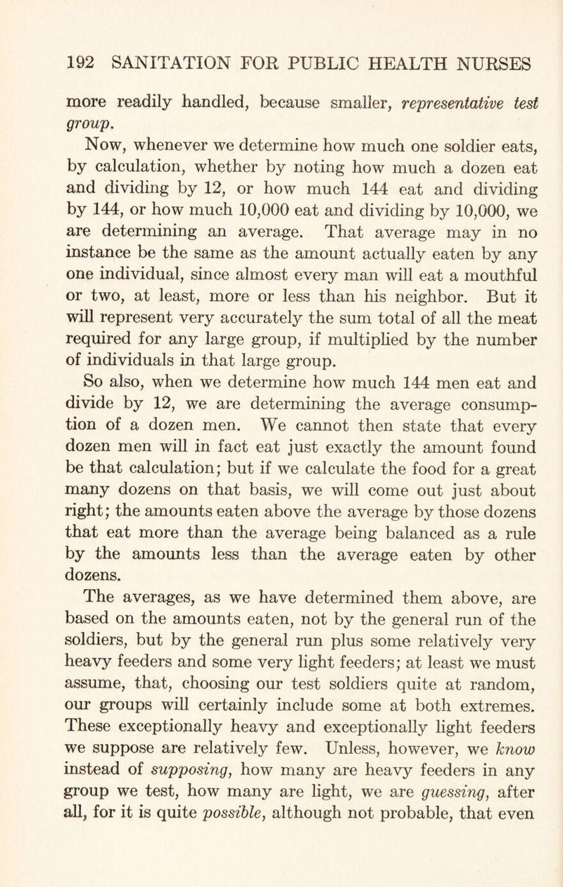 more readily handled, because smaller, representative test group. Now, whenever we determine how much one soldier eats, by calculation, whether by noting how much a dozen eat and dividing by 12, or how much 144 eat and dividing by 144, or how much 10,000 eat and dividing by 10,000, we are determining an average. That average may in no instance be the same as the amount actually eaten by any one individual, since almost every man will eat a mouthful or two, at least, more or less than his neighbor. But it will represent very accurately the sum total of all the meat required for any large group, if multiplied by the number of individuals in that large group. So also, when we determine how much 144 men eat and divide by 12, we are determining the average consump¬ tion of a dozen men. We cannot then state that every dozen men will in fact eat just exactly the amount found be that calculation; but if we calculate the food for a great many dozens on that basis, we will come out just about right; the amounts eaten above the average by those dozens that eat more than the average being balanced as a rule by the amounts less than the average eaten by other dozens. The averages, as we have determined them above, are based on the amounts eaten, not by the general run of the soldiers, but by the general run plus some relatively very heavy feeders and some very light feeders; at least we must assume, that, choosing our test soldiers quite at random, our groups will certainly include some at both extremes. These exceptionally heavy and exceptionally light feeders we suppose are relatively few. Unless, however, we know instead of supposing, how many are heavy feeders in any group we test, how many are light, we are guessing, after all, for it is quite possible, although not probable, that even