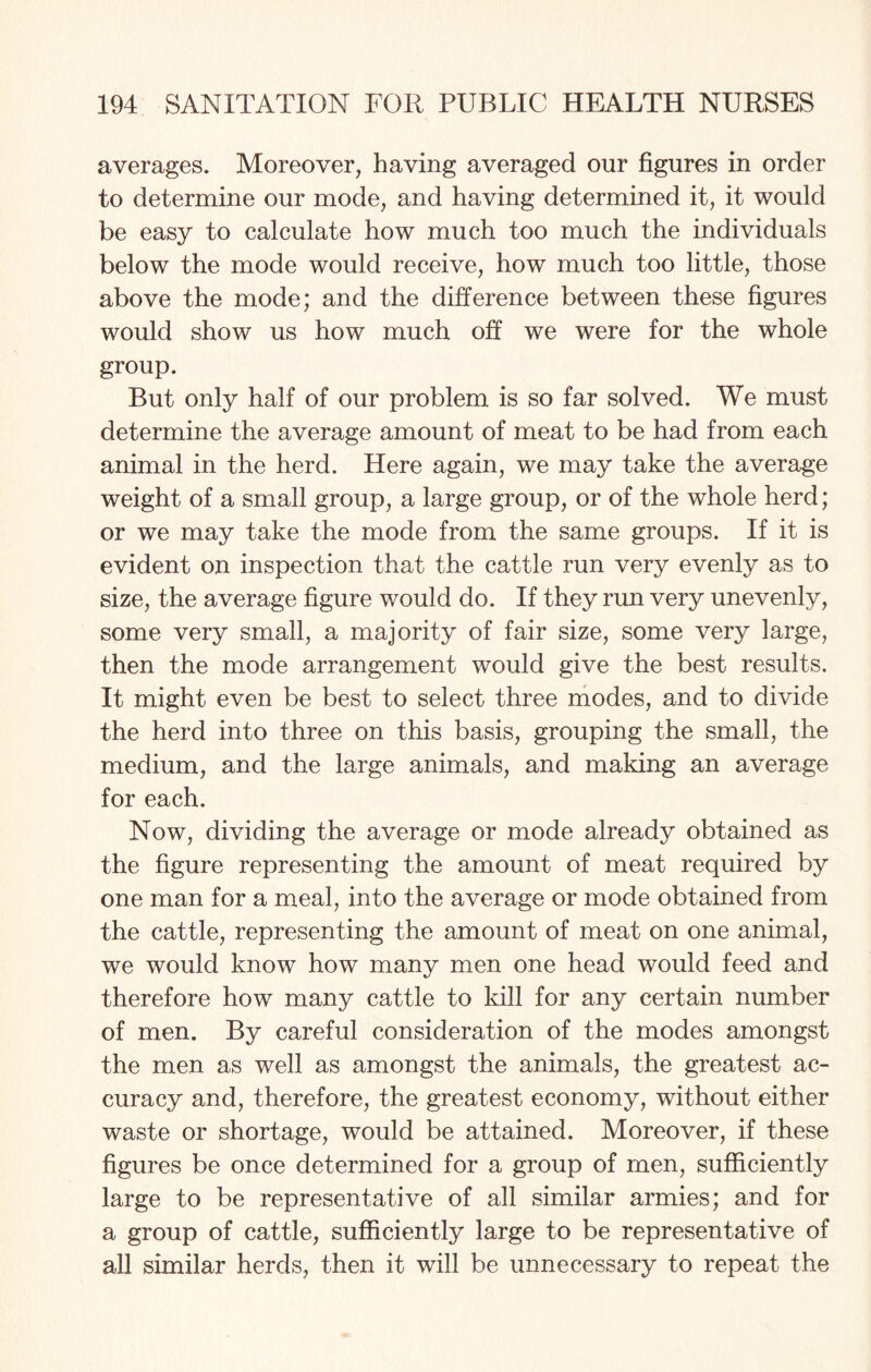 averages. Moreover, having averaged our figures in order to determine our mode, and having determined it, it would be easy to calculate how much too much the individuals below the mode would receive, how much too little, those above the mode; and the difference between these figures would show us how much off we were for the whole group. But only half of our problem is so far solved. We must determine the average amount of meat to be had from each animal in the herd. Here again, we may take the average weight of a small group, a large group, or of the whole herd; or we may take the mode from the same groups. If it is evident on inspection that the cattle run very evenly as to size, the average figure would do. If they run very unevenly, some very small, a majority of fair size, some very large, then the mode arrangement would give the best results. It might even be best to select three modes, and to divide the herd into three on this basis, grouping the small, the medium, and the large animals, and making an average for each. Now, dividing the average or mode already obtained as the figure representing the amount of meat required by one man for a meal, into the average or mode obtained from the cattle, representing the amount of meat on one animal, we would know how many men one head would feed and therefore how many cattle to kill for any certain number of men. By careful consideration of the modes amongst the men as well as amongst the animals, the greatest ac¬ curacy and, therefore, the greatest economy, without either waste or shortage, would be attained. Moreover, if these figures be once determined for a group of men, sufficiently large to be representative of all similar armies; and for a group of cattle, sufficiently large to be representative of all similar herds, then it will be unnecessary to repeat the