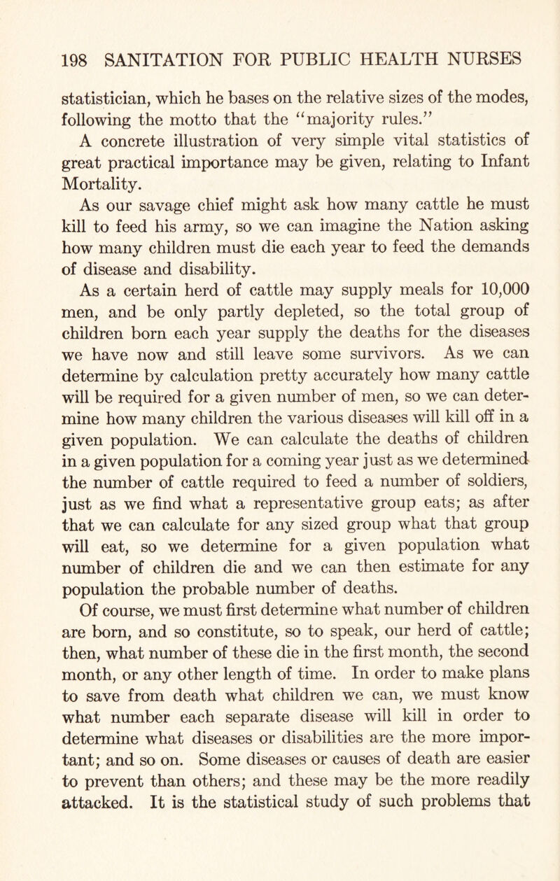 statistician, which he bases on the relative sizes of the modes, following the motto that the “majority rules.” A concrete illustration of very simple vital statistics of great practical importance may be given, relating to Infant Mortality. As our savage chief might ask how many cattle he must kill to feed his army, so we can imagine the Nation asking how many children must die each year to feed the demands of disease and disability. As a certain herd of cattle may supply meals for 10,000 men, and be only partly depleted, so the total group of children born each year supply the deaths for the diseases we have now and still leave some survivors. As we can determine by calculation pretty accurately how many cattle will be required for a given number of men, so we can deter¬ mine how many children the various diseases will kill off in a given population. We can calculate the deaths of children in a given population for a coming year just as we determined the number of cattle required to feed a number of soldiers, just as we find what a representative group eats; as after that we can calculate for any sized group what that group will eat, so we determine for a given population what number of children die and we can then estimate for any population the probable number of deaths. Of course, we must first determine what number of children are born, and so constitute, so to speak, our herd of cattle; then, what number of these die in the first month, the second month, or any other length of time. In order to make plans to save from death what children we can, we must know what number each separate disease will kill in order to determine what diseases or disabilities are the more impor¬ tant; and so on. Some diseases or causes of death are easier to prevent than others; and these may be the more readily attacked. It is the statistical study of such problems that