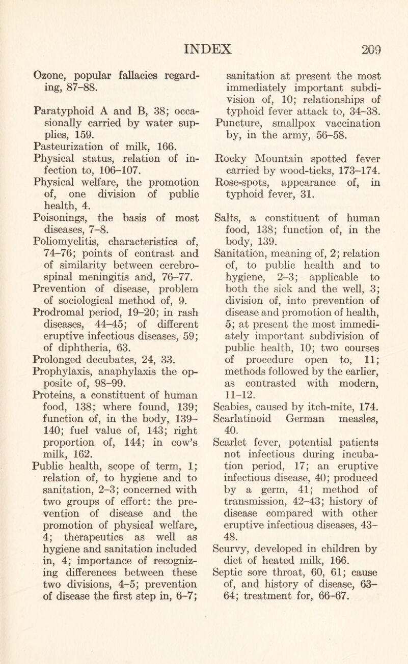 Ozone, popular fallacies regard¬ ing, 87-88. Paratyphoid A and B, 38; occa¬ sionally carried by water sup¬ plies, 159. Pasteurization of milk, 166. Physical status, relation of in¬ fection to, 106-107. Physical welfare, the promotion of, one division of public health, 4. Poisonings, the basis of most diseases, 7-8. Poliomyelitis, characteristics of, 74-76; points of contrast and of similarity between cerebro¬ spinal meningitis and, 76-77. Prevention of disease, problem of sociological method of, 9. Prodromal period, 19-20; in rash diseases, 44-45; of different eruptive infectious diseases, 59; of diphtheria, 63. Prolonged decubates, 24, 33. Prophylaxis, anaphylaxis the op¬ posite of, 98-99. Proteins, a constituent of human food, 138; where found, 139; function of, in the body, 139- 140; fuel value of, 143; right proportion of, 144; in cow’s milk, 162. Public health, scope of term, 1; relation of, to hygiene and to sanitation, 2-3; concerned with two groups of effort: the pre¬ vention of disease and the promotion of physical welfare, 4; therapeutics as well as hygiene and sanitation included in, 4; importance of recogniz¬ ing differences between these two divisions, 4-5; prevention of disease the first step in, 6-7; sanitation at present the most immediately important subdi¬ vision of, 10; relationships of typhoid fever attack to, 34-38. Puncture, smallpox vaccination by, in the army, 56-58. Rocky Mountain spotted fever carried by wood-ticks, 173-174. Rose-spots, appearance of, in typhoid fever, 31. Salts, a constituent of human food, 138; function of, in the body, 139. Sanitation, meaning of, 2; relation of, to public health and to hygiene, 2-3; applicable to both the sick and the well, 3; division of, into prevention of disease and promotion of health, 5; at present the most immedi¬ ately important subdivision of public health, 10; two courses of procedure open to, 11; methods followed by the earlier, as contrasted with modern, 11-12. Scabies, caused by itch-mite, 174. Scarlatinoid German measles, 40. Scarlet fever, potential patients not infectious during incuba¬ tion period, 17; an eruptive infectious disease, 40; produced by a germ, 41; method of transmission, 42-43; history of disease compared with other eruptive infectious diseases, 43- 48. Scurvy, developed in children by diet of heated milk, 166. Septic sore throat, 60, 61; cause of, and history of disease, 63- 64; treatment for, 66-67.